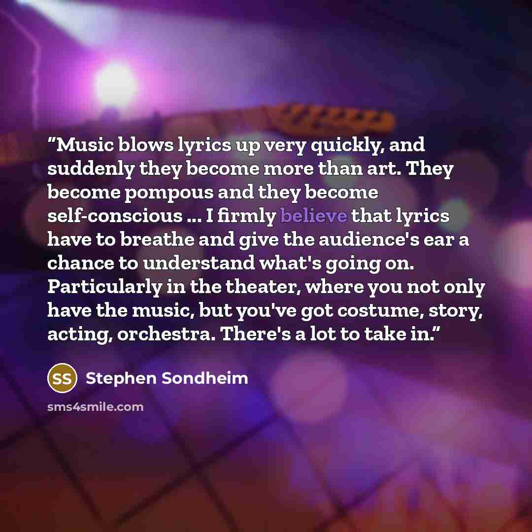 “Music blows lyrics up very quickly, and suddenly they become more than art. They become pompous and they become self-conscious ... I firmly believe that lyrics have to breathe and give the audience's ear a chance to understand what's going on. Particularly in the theater, where you not only have…” quote by Stephen Sondheim