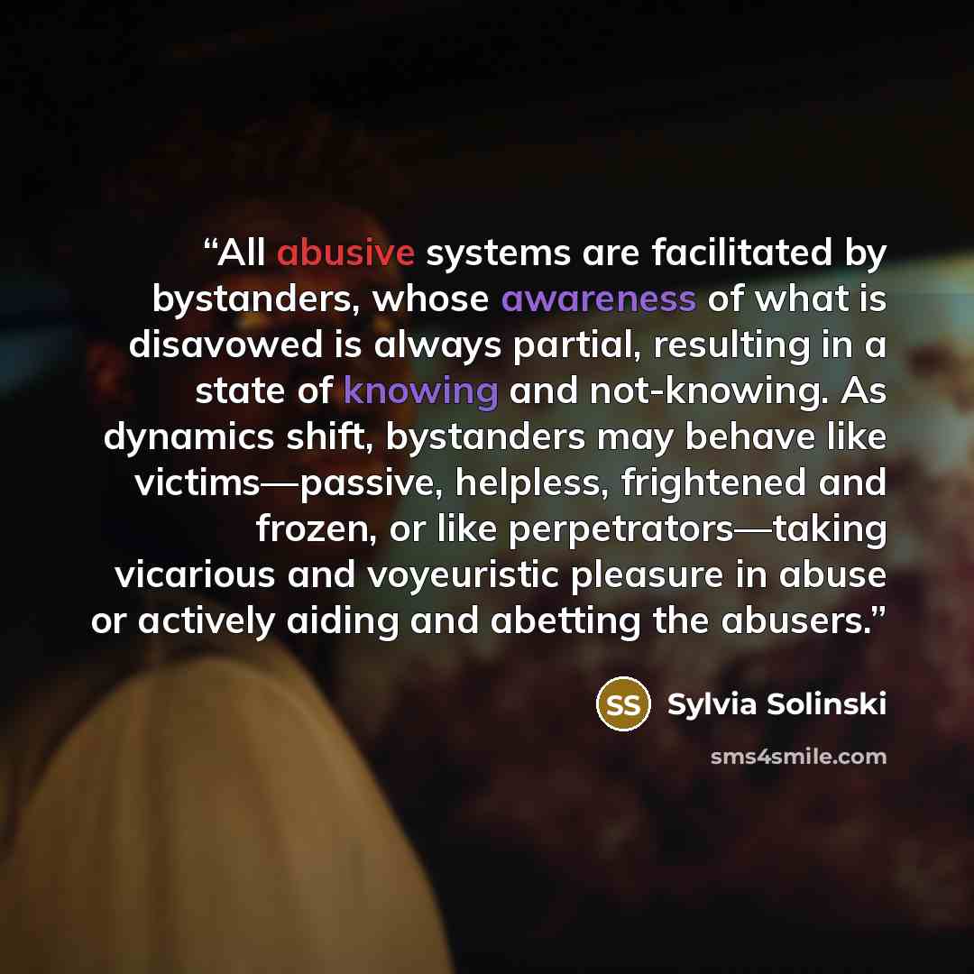 “All abusive systems are facilitated by bystanders, whose awareness of what is disavowed is always partial, resulting in a state of knowing and not-knowing. As dynamics shift, bystanders may behave like victims—passive, helpless, frightened and frozen, or like perpetrators—taking vicarious and…” quote by Sylvia Solinski