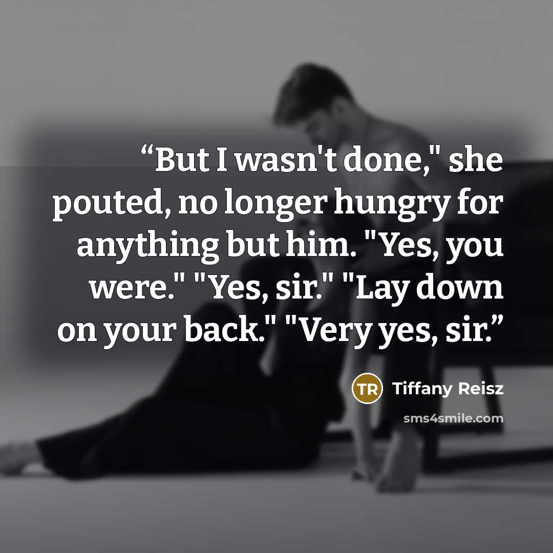 “But I wasn't done," she pouted, no longer hungry for anything but him. "Yes, you were." "Yes, sir." "Lay down on your back." "Very yes, sir.” quote by Tiffany Reisz