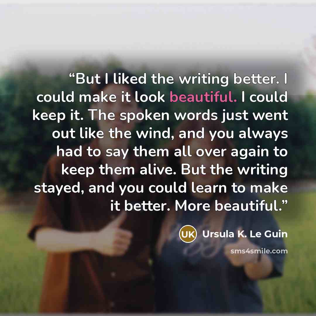 “But I liked the writing better. I could make it look beautiful. I could keep it. The spoken words just went out like the wind, and you always had to say them all over again to keep them alive. But the writing stayed, and you could learn to make it better. More beautiful.” quote by Ursula K. Le Guin