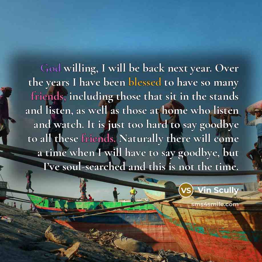 “God willing, I will be back next year. Over the years I have been blessed to have so many friends, including those that sit in the stands and listen, as well as those at home who listen and watch. It is just too hard to say goodbye to all these friends. Naturally there will come a time when I will…” quote by Vin Scully