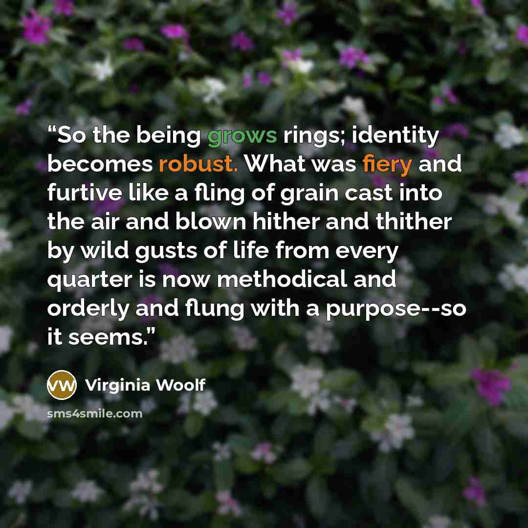 “So the being grows rings; identity becomes robust. What was fiery and furtive like a fling of grain cast into the air and blown hither and thither by wild gusts of life from every quarter is now methodical and orderly and flung with a purpose--so it seems.” quote by Virginia Woolf