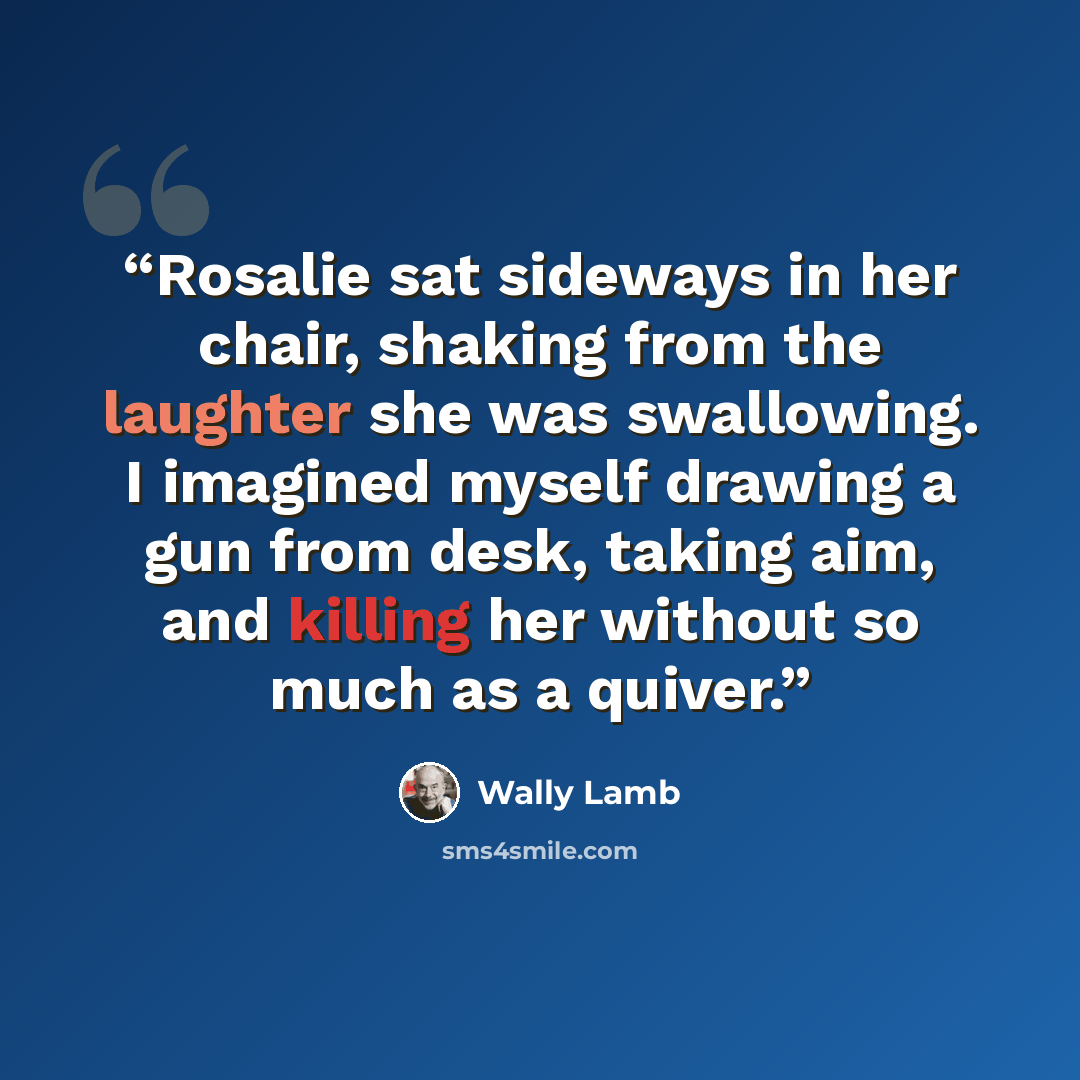 “Rosalie sat sideways in her chair, shaking from the laughter she was swallowing. I imagined myself drawing a gun from desk, taking aim, and killing her without so much as a quiver.” quote by Wally Lamb