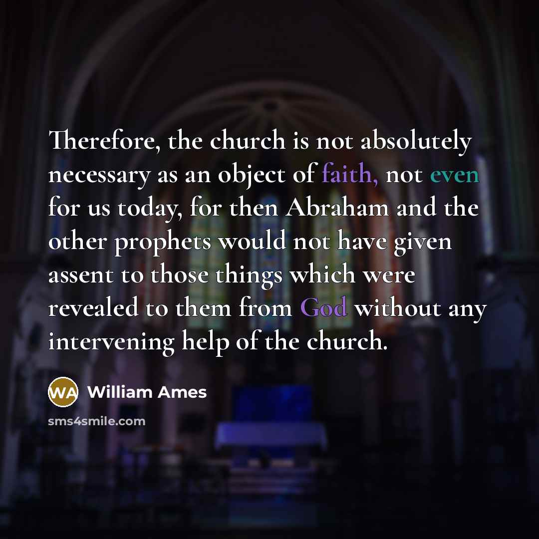 “Therefore, the church is not absolutely necessary as an object of faith, not even for us today, for then Abraham and the other prophets would not have given assent to those things which were revealed to them from God without any intervening help of the church.” quote by William Ames
