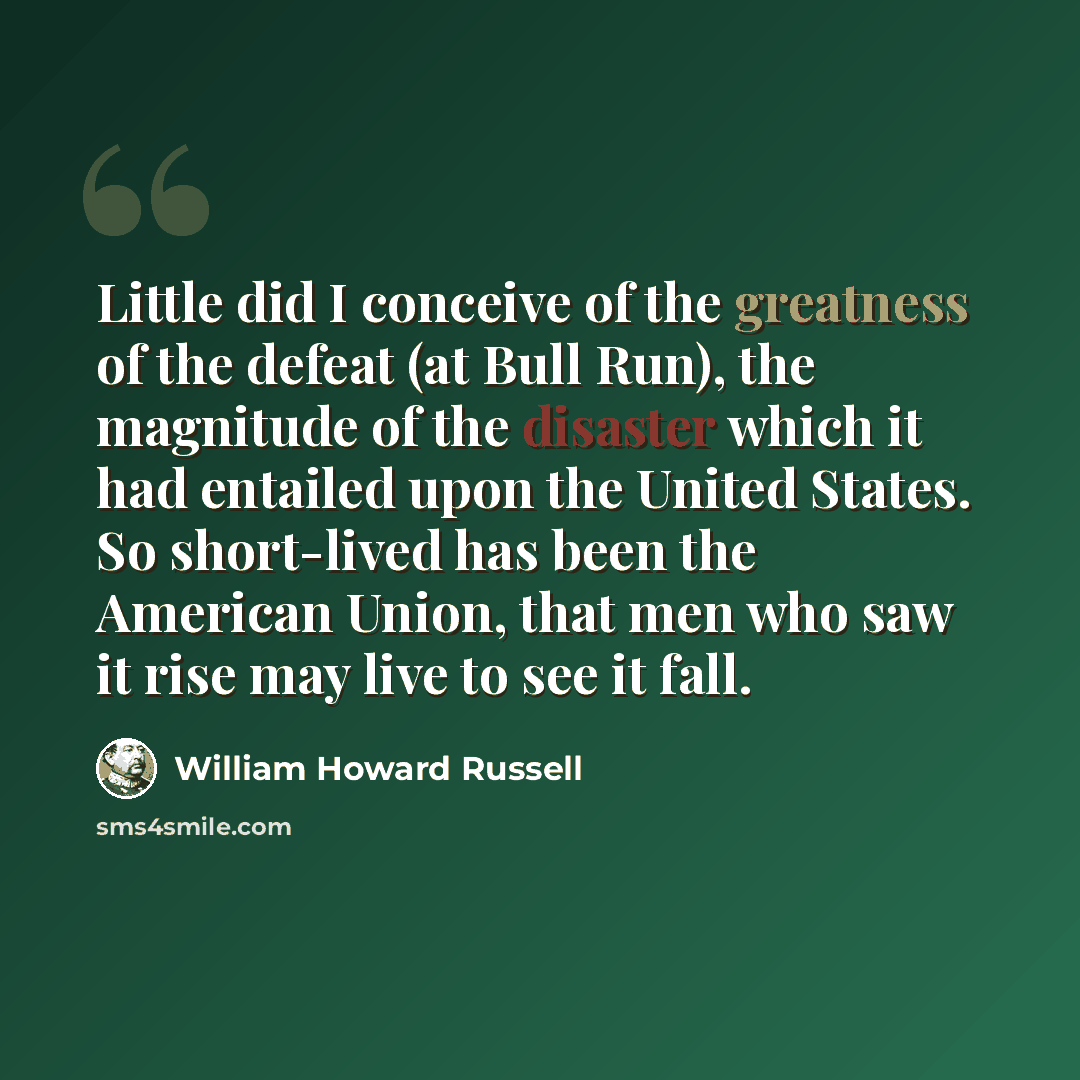 “Little did I conceive of the greatness of the defeat (at Bull Run), the magnitude of the disaster which it had entailed upon the United States. So short-lived has been the American Union, that men who saw it rise may live to see it fall.” quote by William Howard Russell