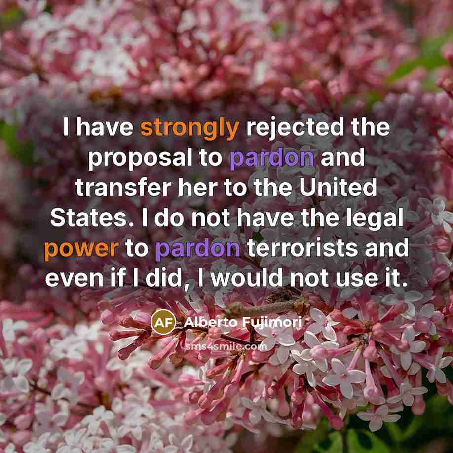 “I have strongly rejected the proposal to pardon and transfer her to the United States. I do not have the legal power to pardon terrorists and even if I did, I would not use it.” quote by Alberto Fujimori