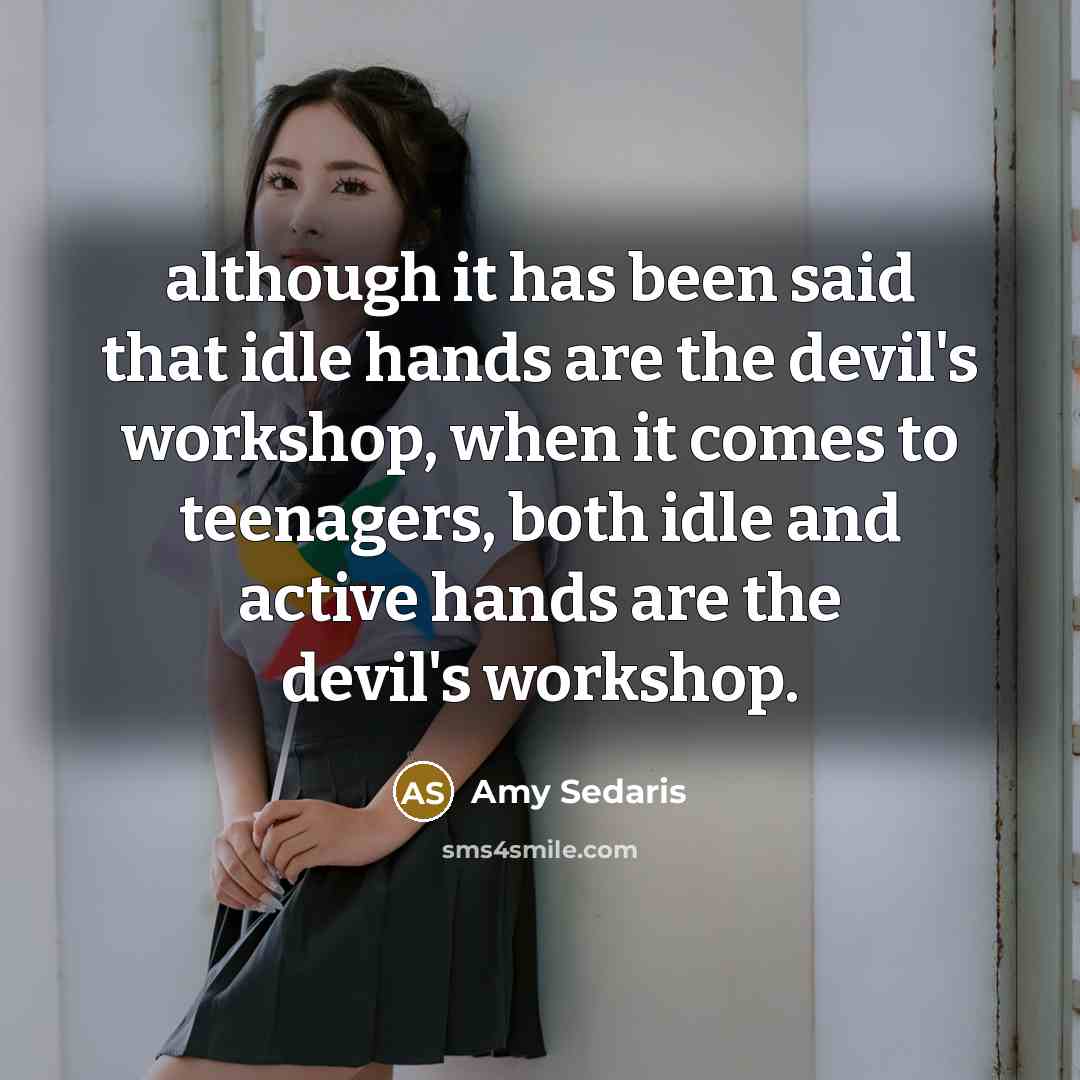“although it has been said that idle hands are the devil's workshop, when it comes to teenagers, both idle and active hands are the devil's workshop.” quote by Amy Sedaris