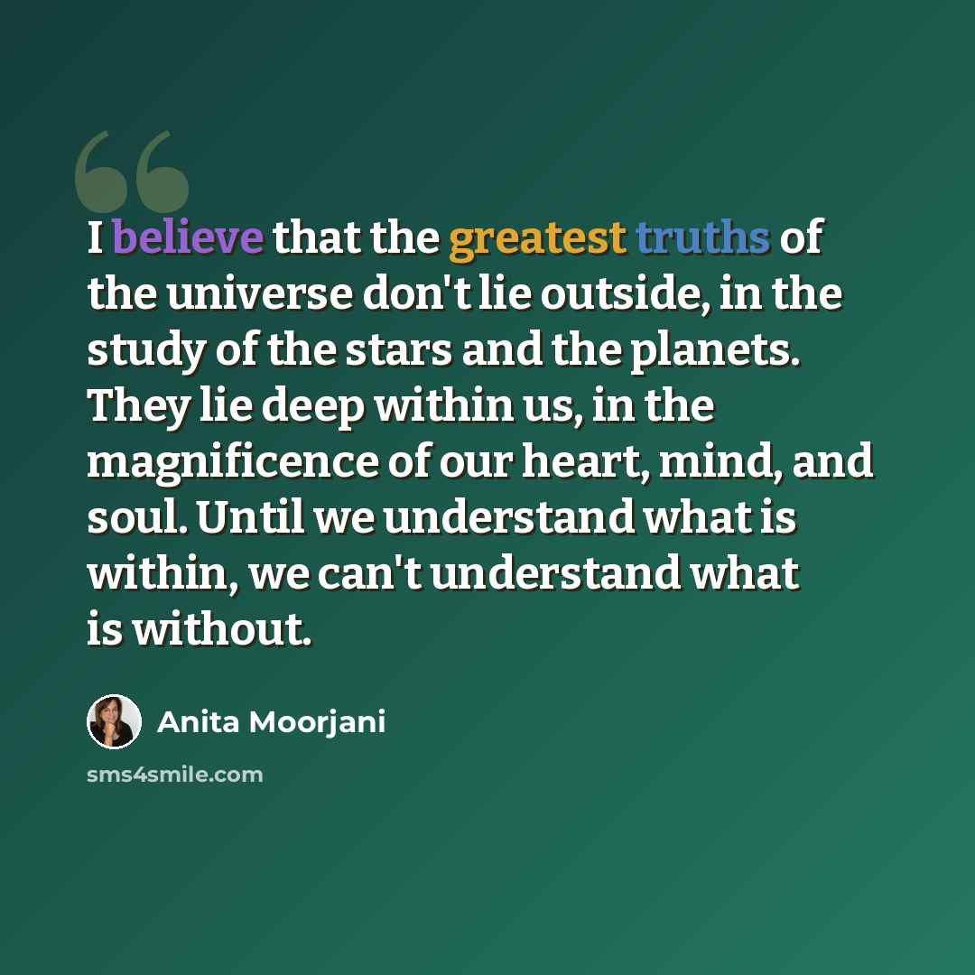 “I believe that the greatest truths of the universe don't lie outside, in the study of the stars and the planets. They lie deep within us, in the magnificence of our heart, mind, and soul. Until we understand what is within, we can't understand what is without.” quote by Anita Moorjani