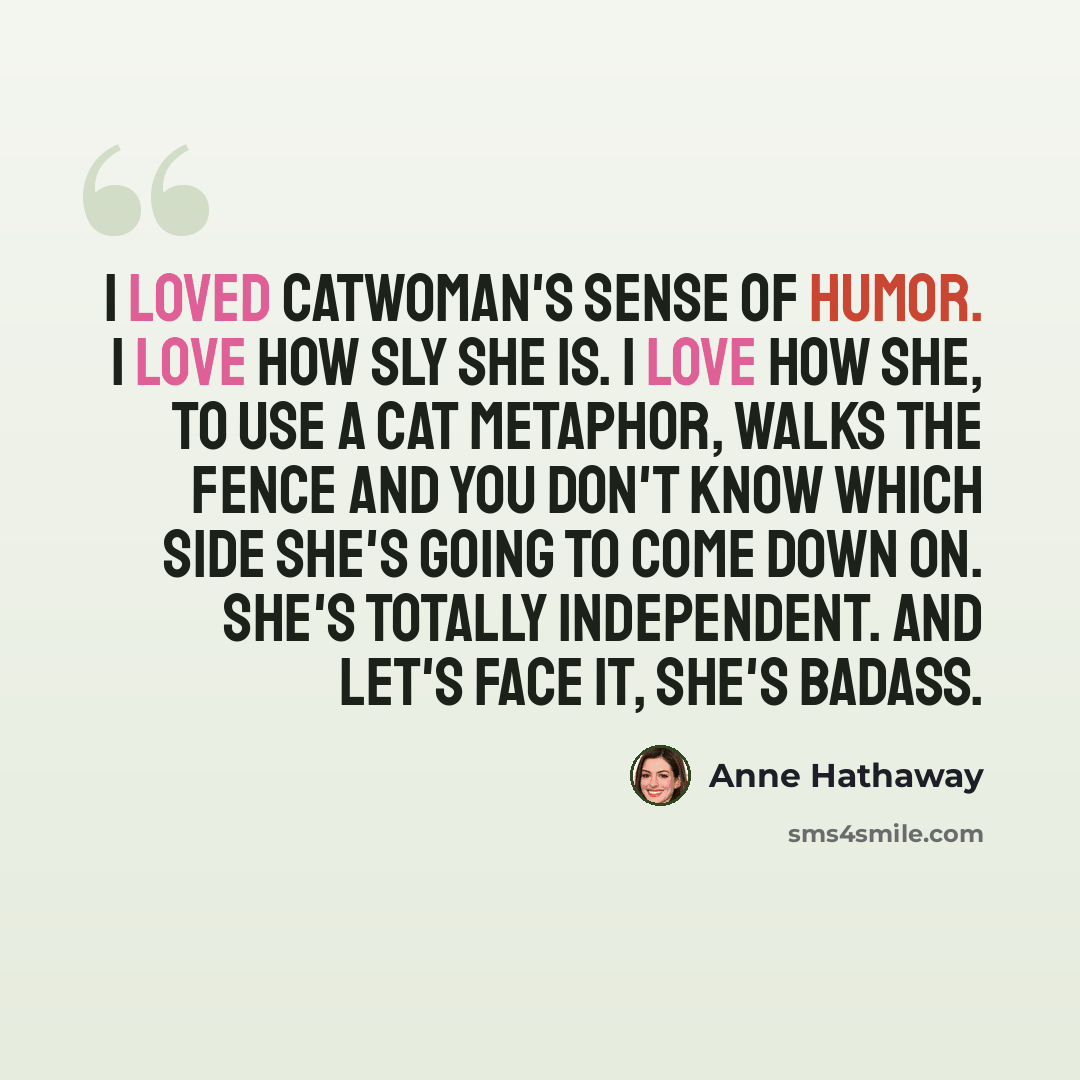 “I loved Catwoman's sense of humor. I love how sly she is. I love how she, to use a cat metaphor, walks the fence and you don't know which side she's going to come down on. She's totally independent. And let's face it, she's badass.” quote by Anne Hathaway