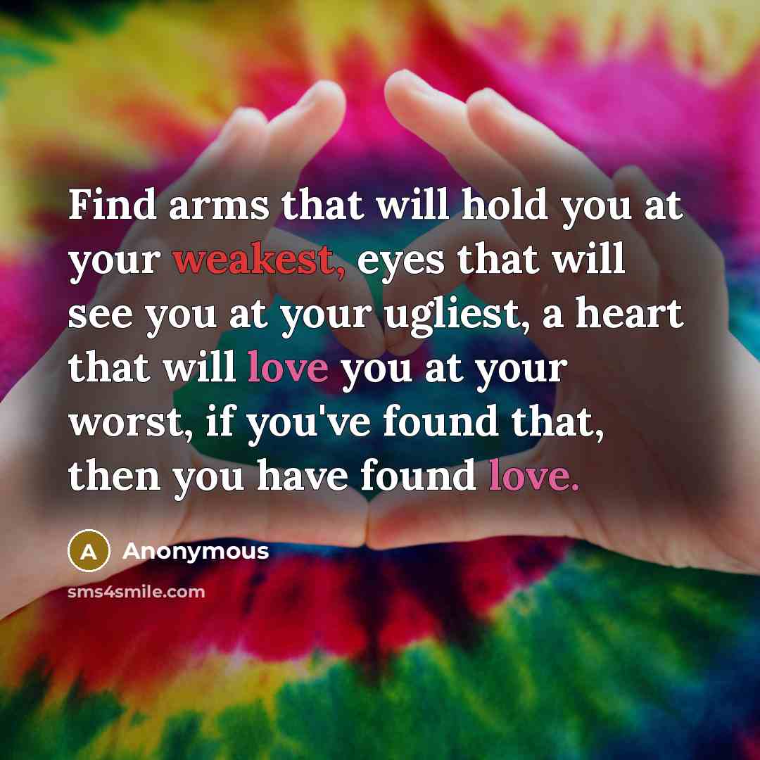 “Find arms that will hold you at your weakest, eyes that will see you at your ugliest, a heart that will love you at your worst, if you've found that, then you have found love.” quote by Anonymous