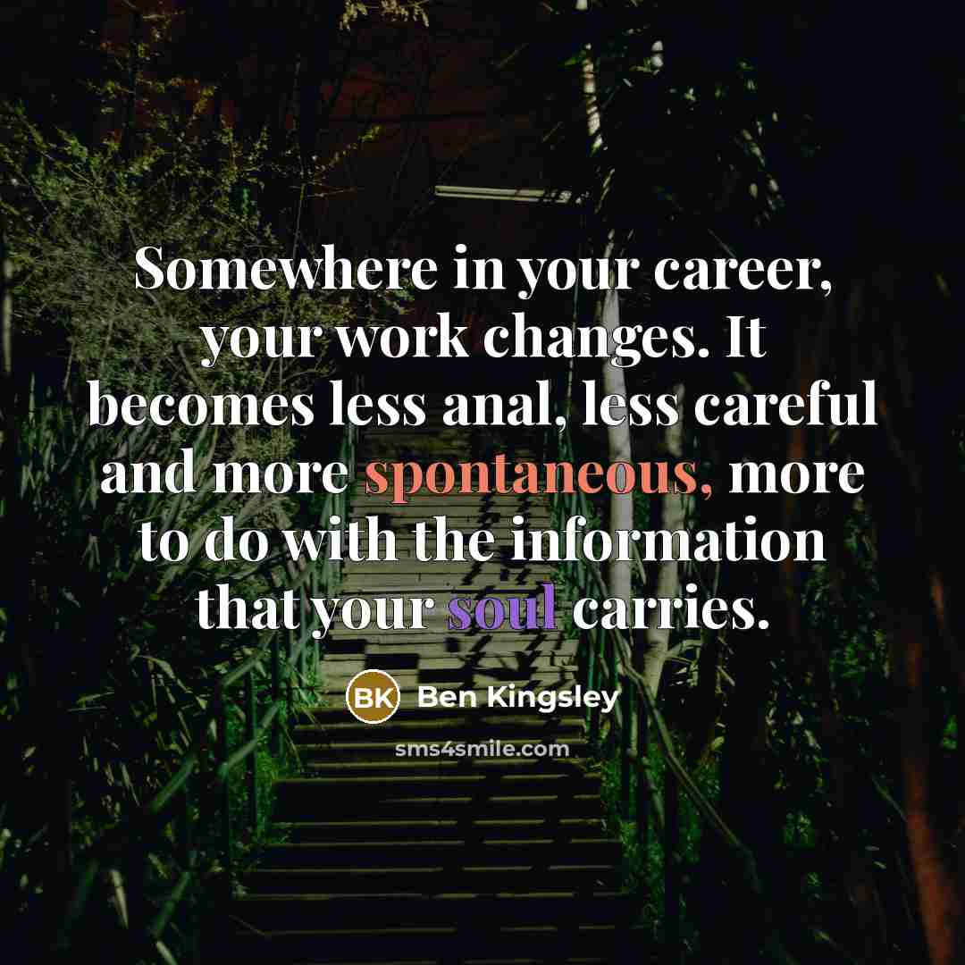 “Somewhere in your career, your work changes. It becomes less anal, less careful and more spontaneous, more to do with the information that your soul carries.” quote by Ben Kingsley