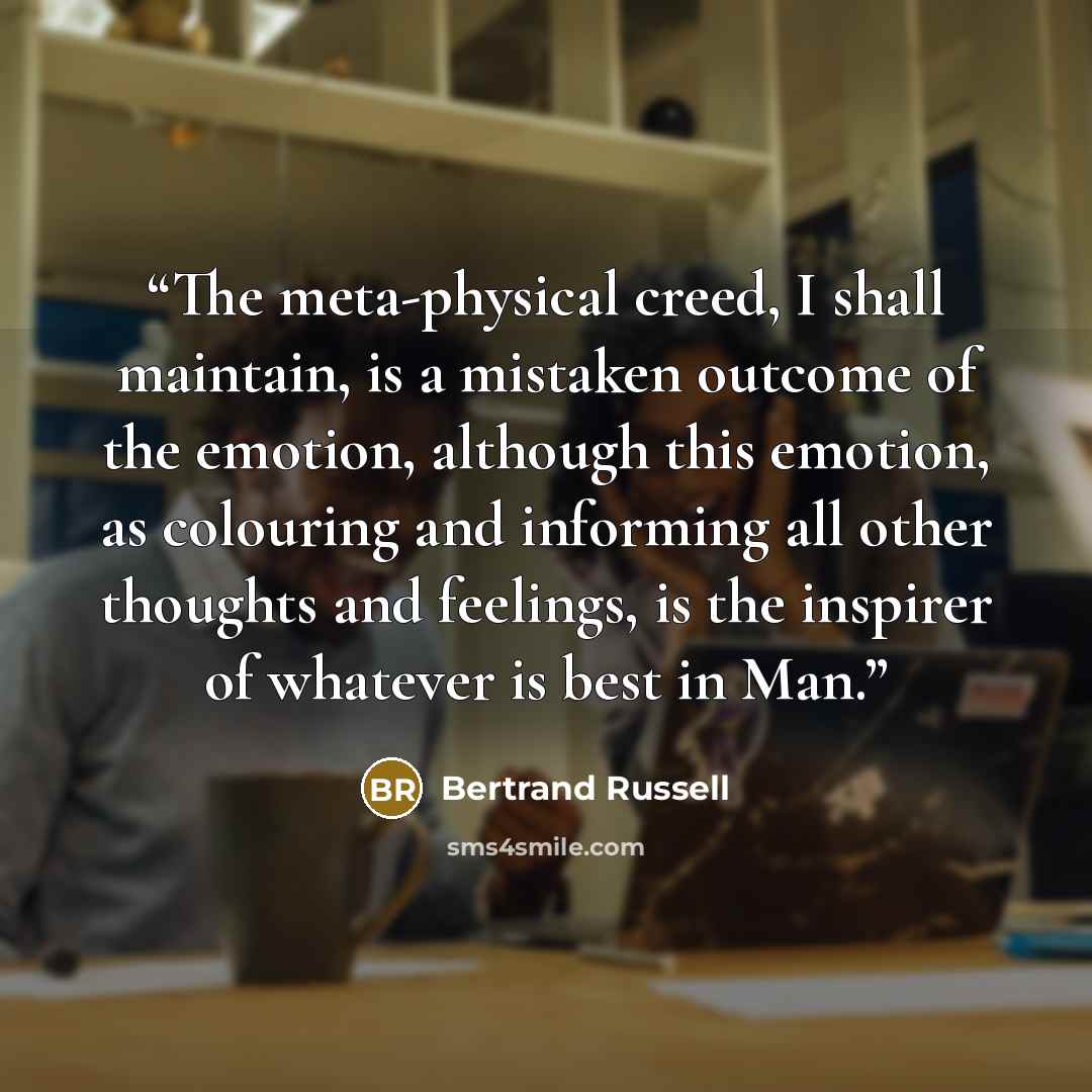 “The meta-physical creed, I shall maintain, is a mistaken outcome of the emotion, although this emotion, as colouring and informing all other thoughts and feelings, is the inspirer of whatever is best in Man.” quote by Bertrand Russell