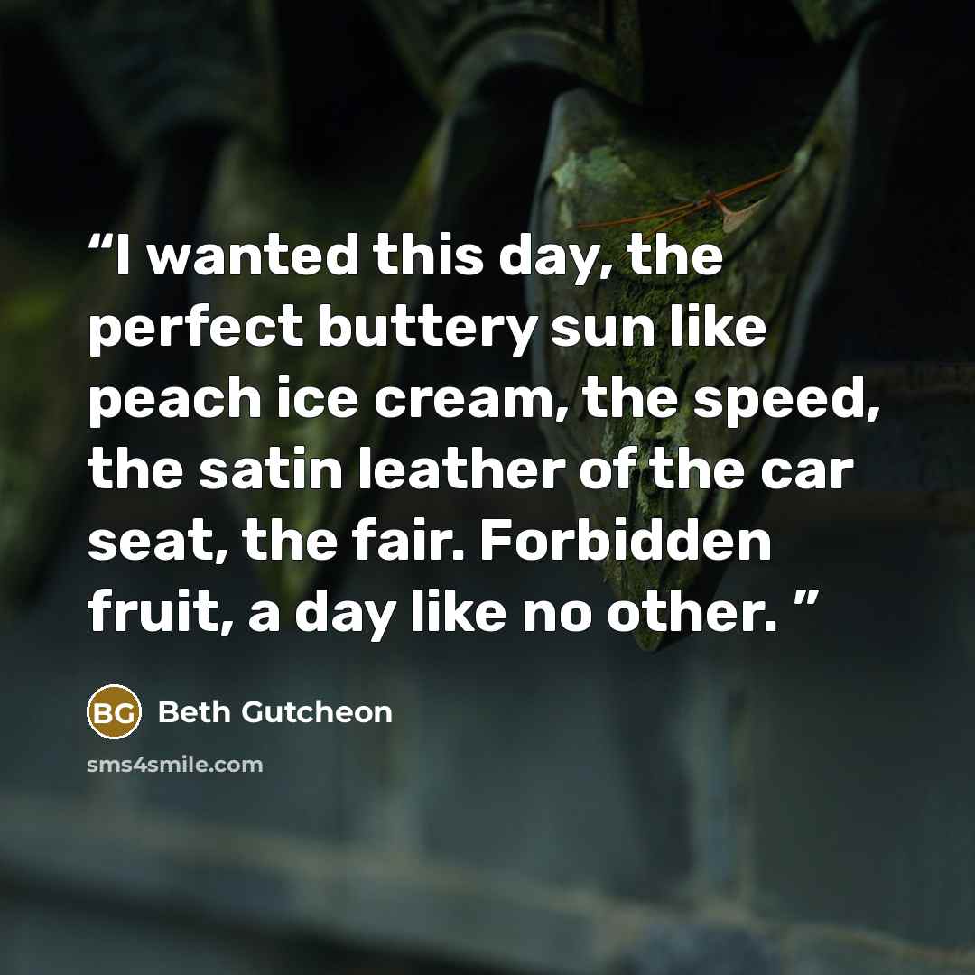 “I wanted this day, the perfect buttery sun like peach ice cream, the speed, the satin leather of the car seat, the fair. Forbidden fruit, a day like no other.” quote by Beth Gutcheon