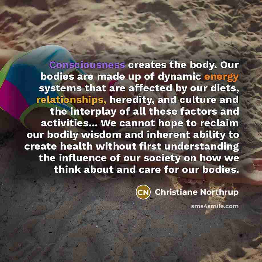 “Consciousness creates the body. Our bodies are made up of dynamic energy systems that are affected by our diets, relationships, heredity, and culture and the interplay of all these factors and activities... We cannot hope to reclaim our bodily wisdom and inherent ability to create health without…” quote by Christiane Northrup
