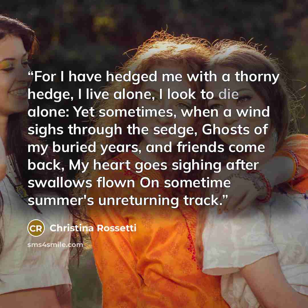 “For I have hedged me with a thorny hedge, I live alone, I look to die alone: Yet sometimes, when a wind sighs through the sedge, Ghosts of my buried years, and friends come back, My heart goes sighing after swallows flown On sometime summer's unreturning track.” quote by Christina Rossetti