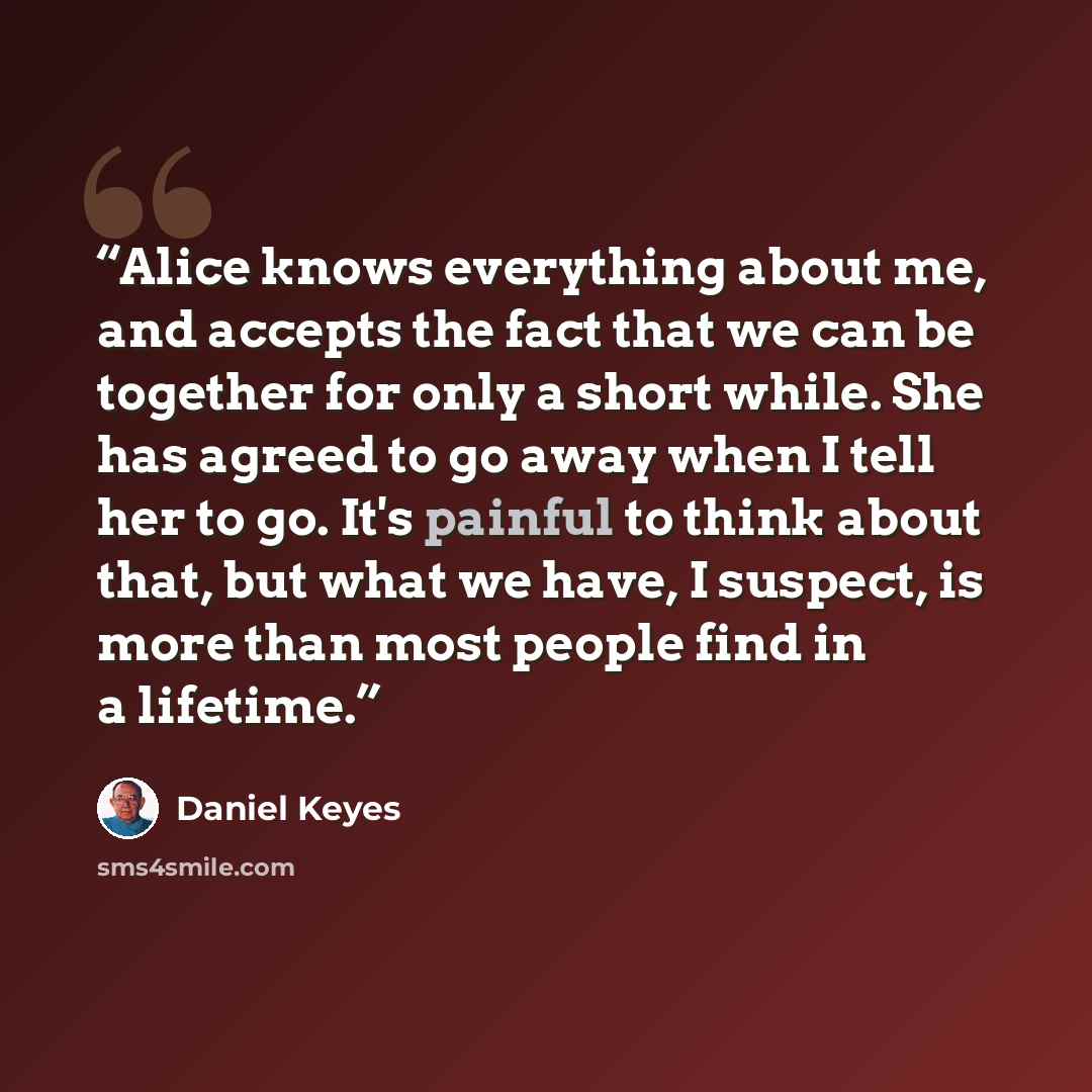 “Alice knows everything about me, and accepts the fact that we can be together for only a short while. She has agreed to go away when I tell her to go. It's painful to think about that, but what we have, I suspect, is more than most people find in a lifetime.” quote by Daniel Keyes