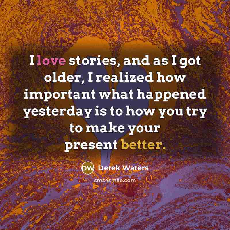 “I love stories, and as I got older, I realized how important what happened yesterday is to how you try to make your present better.” quote by Derek Waters