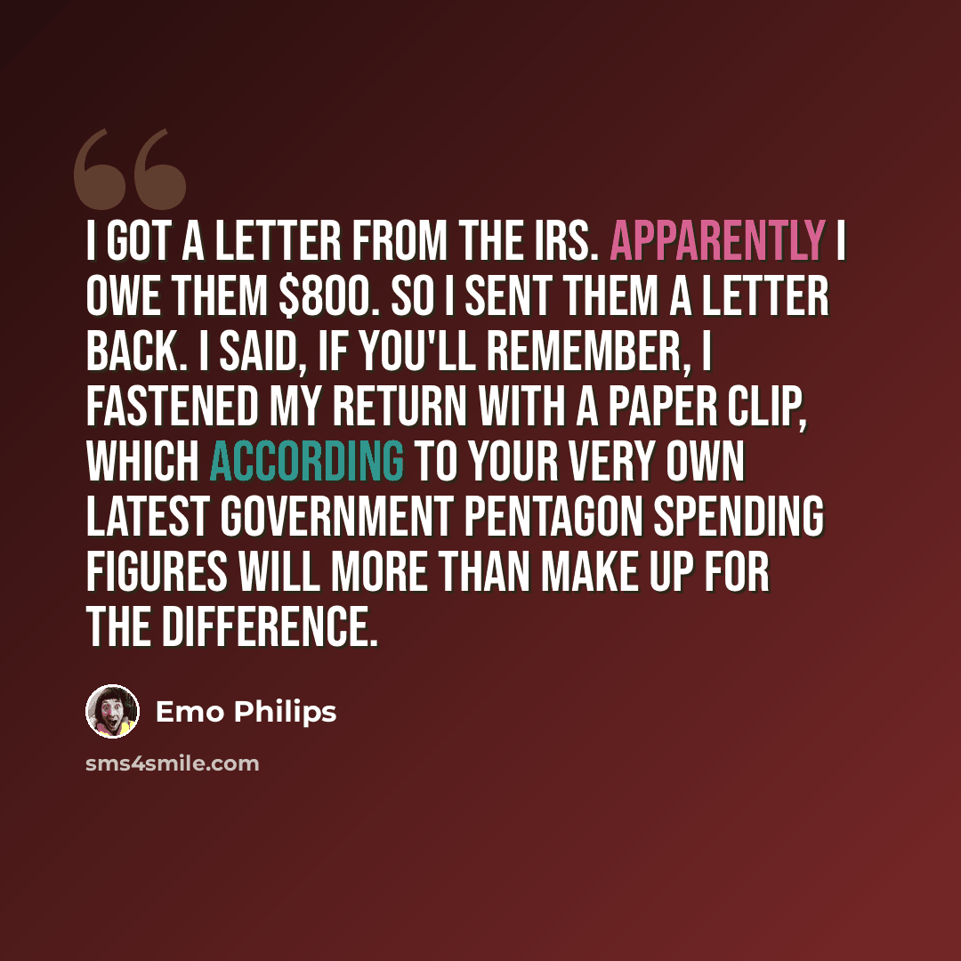 “I got a letter from the IRS. Apparently I owe them $800. So I sent them a letter back. I said, If you'll remember, I fastened my return with a paper clip, which according to your very own latest government pentagon spending figures will more than make up for the difference.” quote by Emo Philips