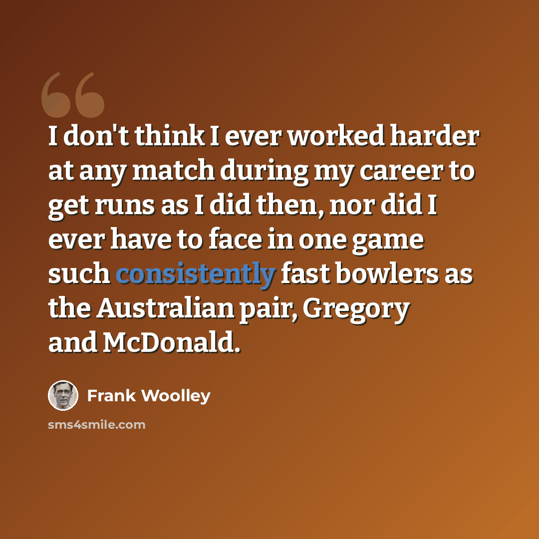 “I don't think I ever worked harder at any match during my career to get runs as I did then, nor did I ever have to face in one game such consistently fast bowlers as the Australian pair, Gregory and McDonald.” quote by Frank Woolley