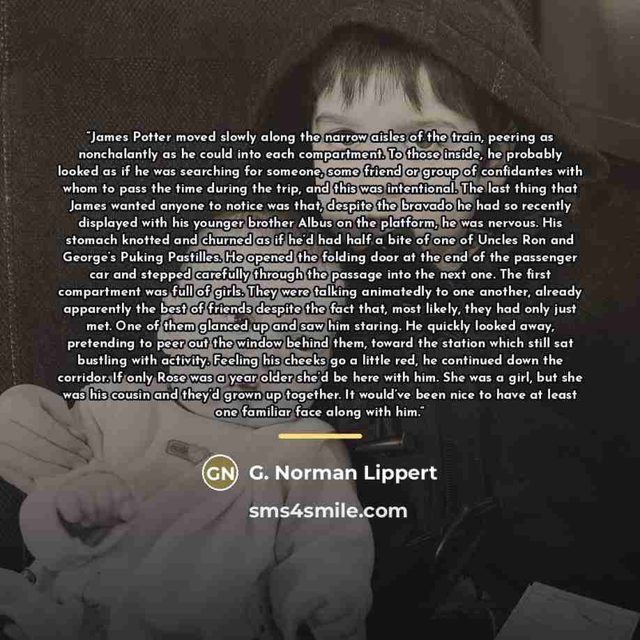 “James Potter moved slowly along the narrow aisles of the train, peering as nonchalantly as he could into each compartment. To those inside, he probably looked as if he was searching for someone, some friend or group of confidantes with whom to pass the time during the trip, and this was…” quote by G. Norman Lippert