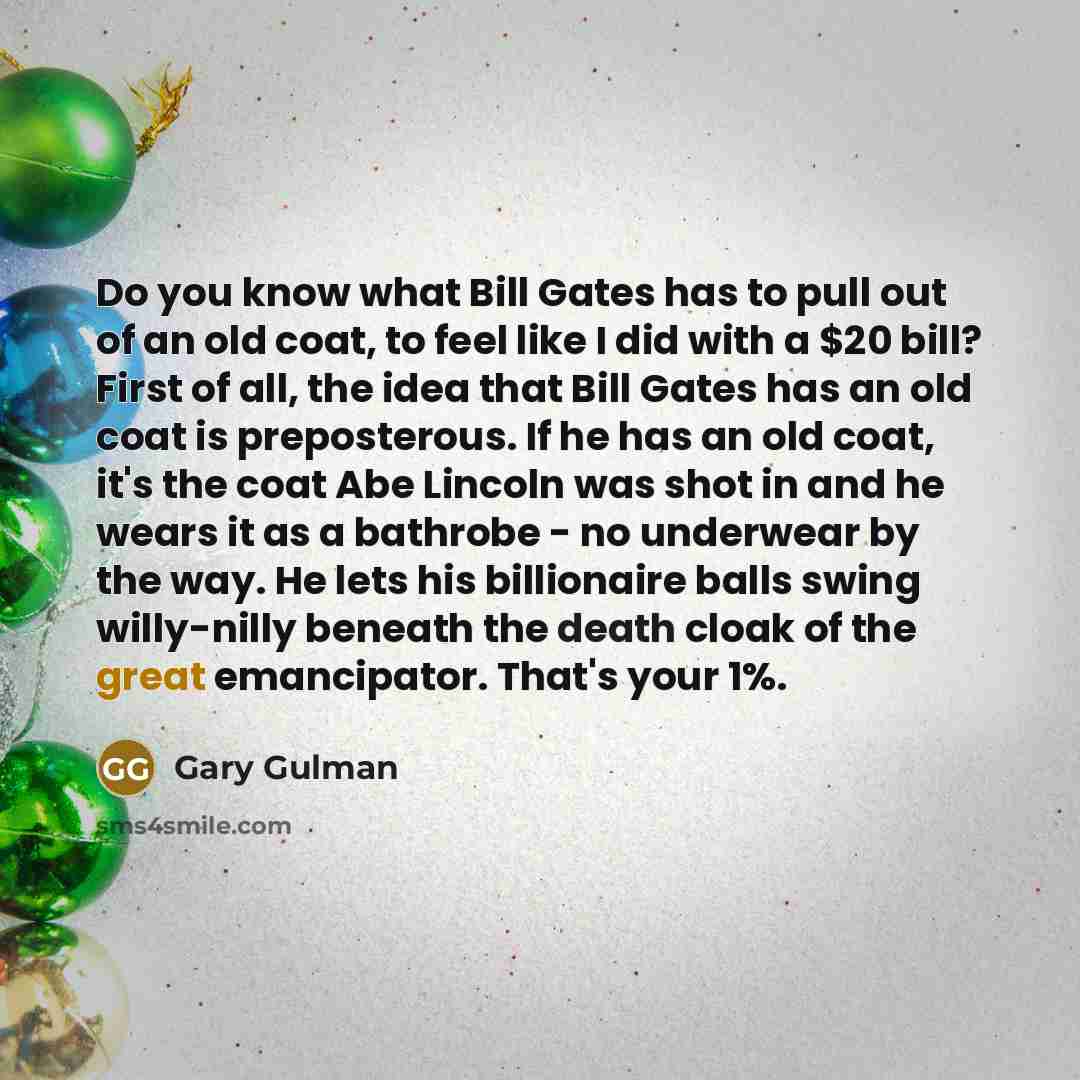 “Do you know what Bill Gates has to pull out of an old coat, to feel like I did with a $20 bill? First of all, the idea that Bill Gates has an old coat is preposterous. If he has an old coat, it's the coat Abe Lincoln was shot in and he wears it as a bathrobe - no underwear by the way. He lets his…” quote by Gary Gulman