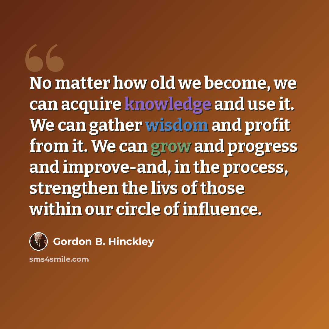 “No matter how old we become, we can acquire knowledge and use it. We can gather wisdom and profit from it. We can grow and progress and improve-and, in the process, strengthen the livs of those within our circle of influence.” quote by Gordon B. Hinckley