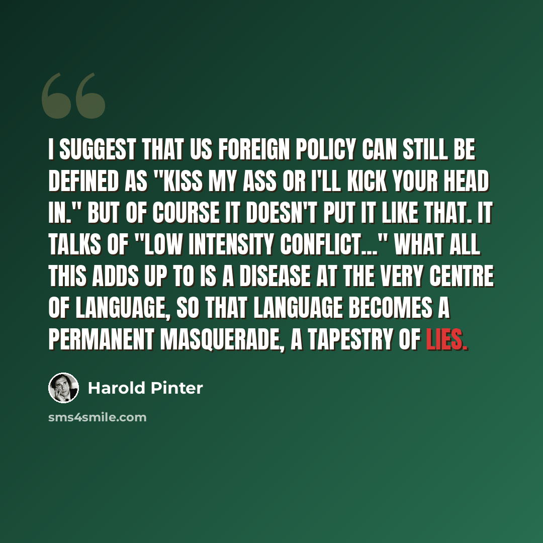 “I suggest that US foreign policy can still be defined as "kiss my ass or I'll kick your head in." But of course it doesn't put it like that. It talks of "low intensity conflict..." What all this adds up to is a disease at the very centre of language, so that language becomes a permanent…” quote by Harold Pinter