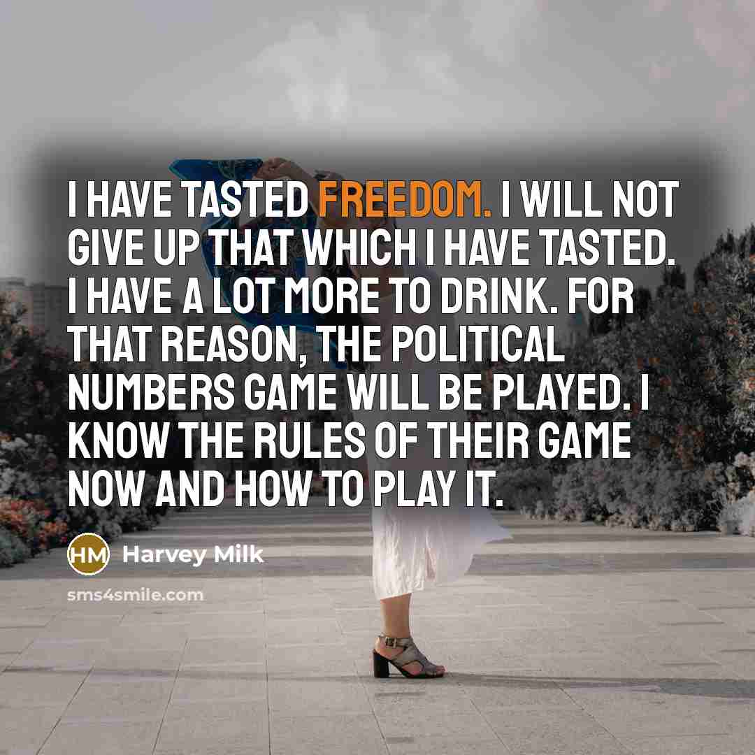 “I have tasted freedom. I will not give up that which I have tasted. I have a lot more to drink. For that reason, the political numbers game will be played. I know the rules of their game now and how to play it.” quote by Harvey Milk