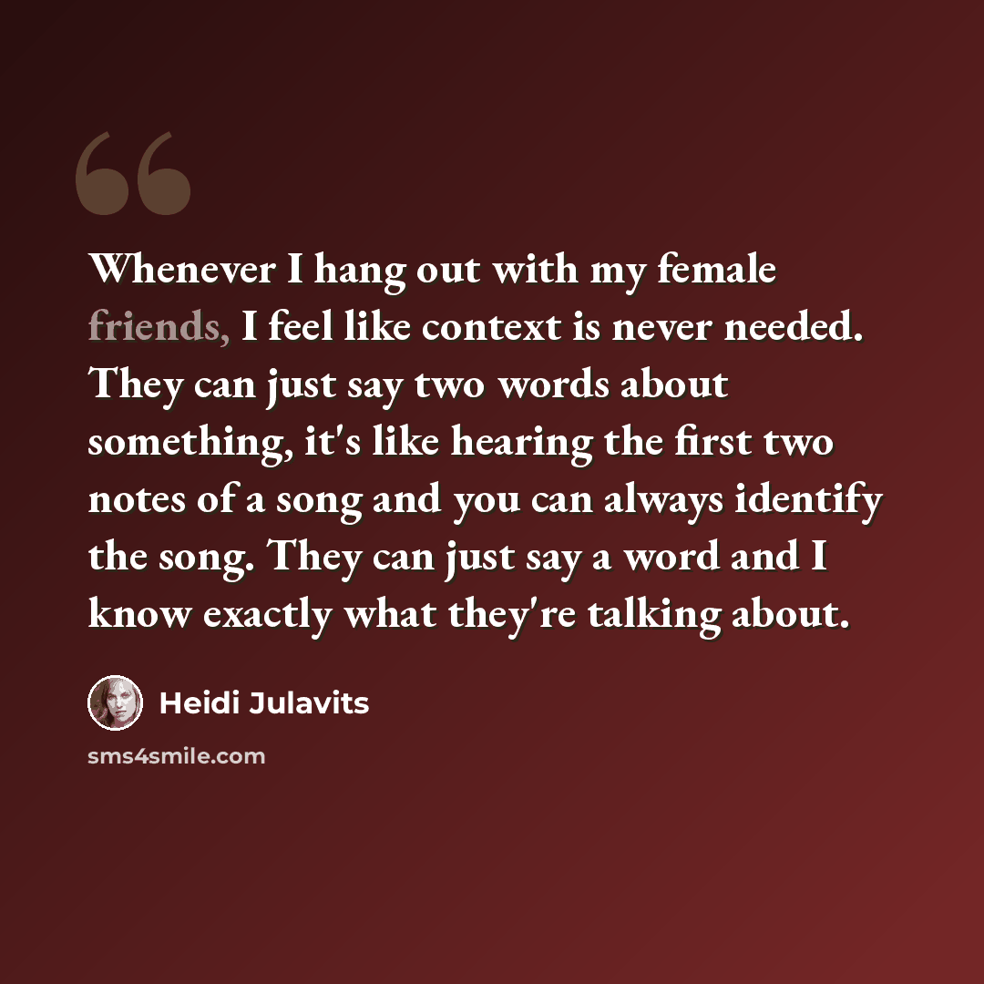 “Whenever I hang out with my female friends, I feel like context is never needed. They can just say two words about something, it's like hearing the first two notes of a song and you can always identify the song. They can just say a word and I know exactly what they're talking about.” quote by Heidi Julavits