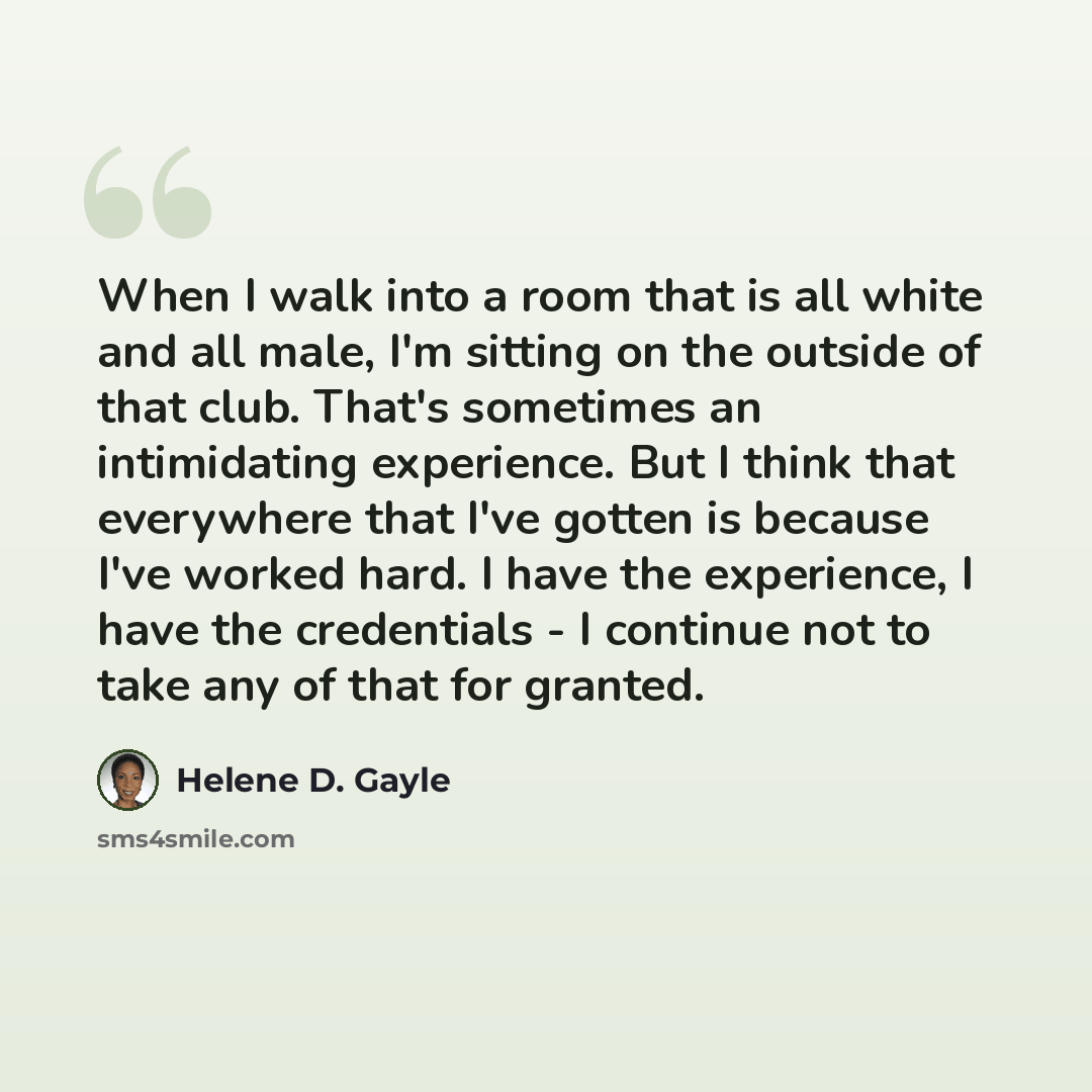 “When I walk into a room that is all white and all male, I'm sitting on the outside of that club. That's sometimes an intimidating experience. But I think that everywhere that I've gotten is because I've worked hard. I have the experience, I have the credentials - I continue not to take any of that…” quote by Helene D. Gayle