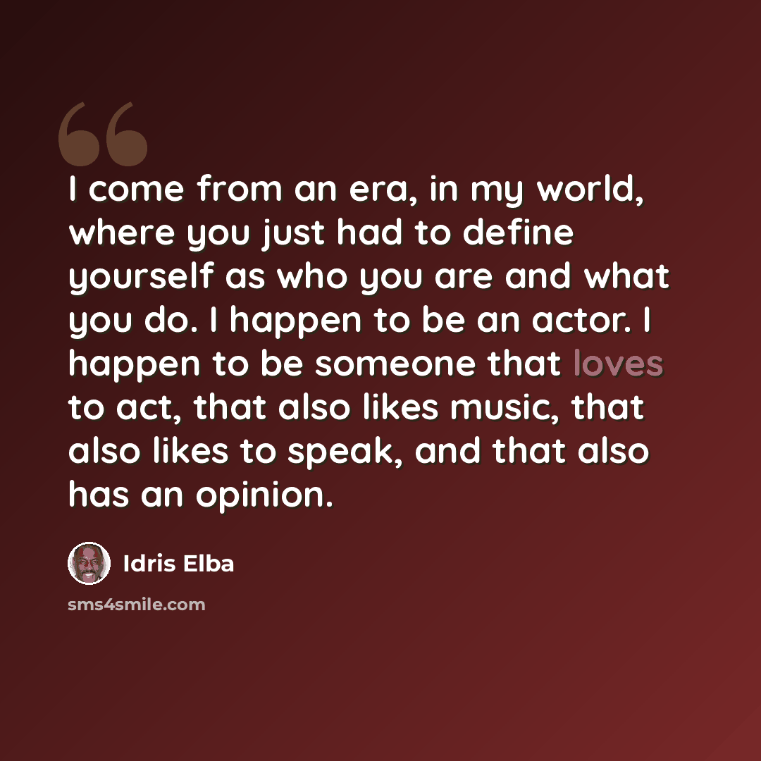 “I come from an era, in my world, where you just had to define yourself as who you are and what you do. I happen to be an actor. I happen to be someone that loves to act, that also likes music, that also likes to speak, and that also has an opinion.” quote by Idris Elba
