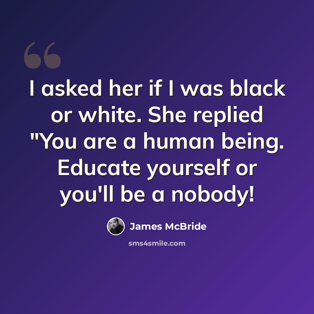 “I asked her if I was black or white. She replied "You are a human being. Educate yourself or you'll be a nobody!” quote by James McBride