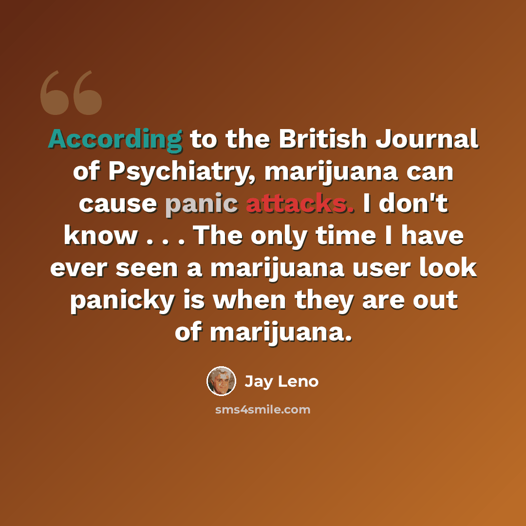 “According to the British Journal of Psychiatry, marijuana can cause panic attacks. I don't know . . . The only time I have ever seen a marijuana user look panicky is when they are out of marijuana.” quote by Jay Leno