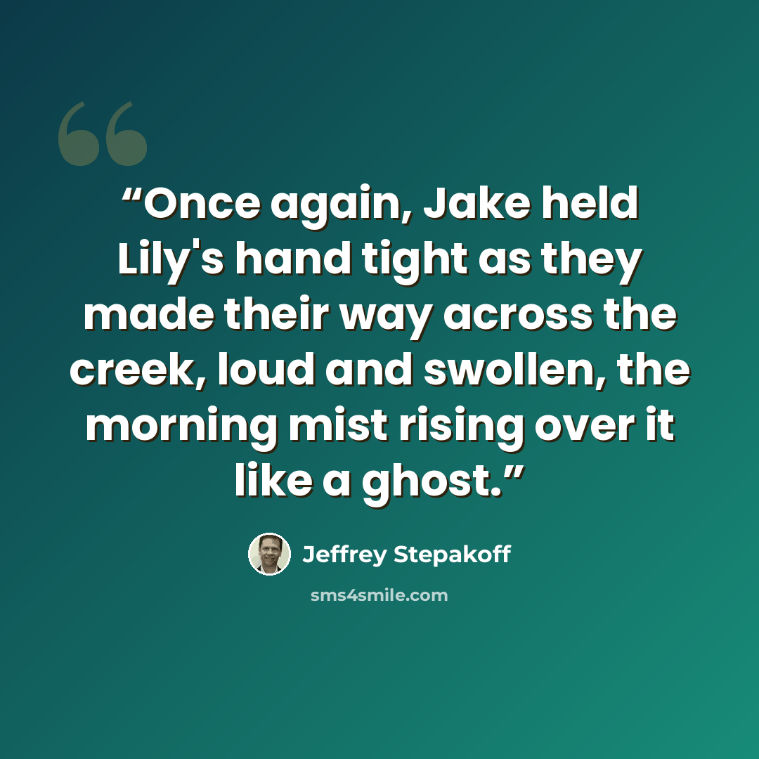 “Once again, Jake held Lily's hand tight as they made their way across the creek, loud and swollen, the morning mist rising over it like a ghost.” quote by Jeffrey Stepakoff