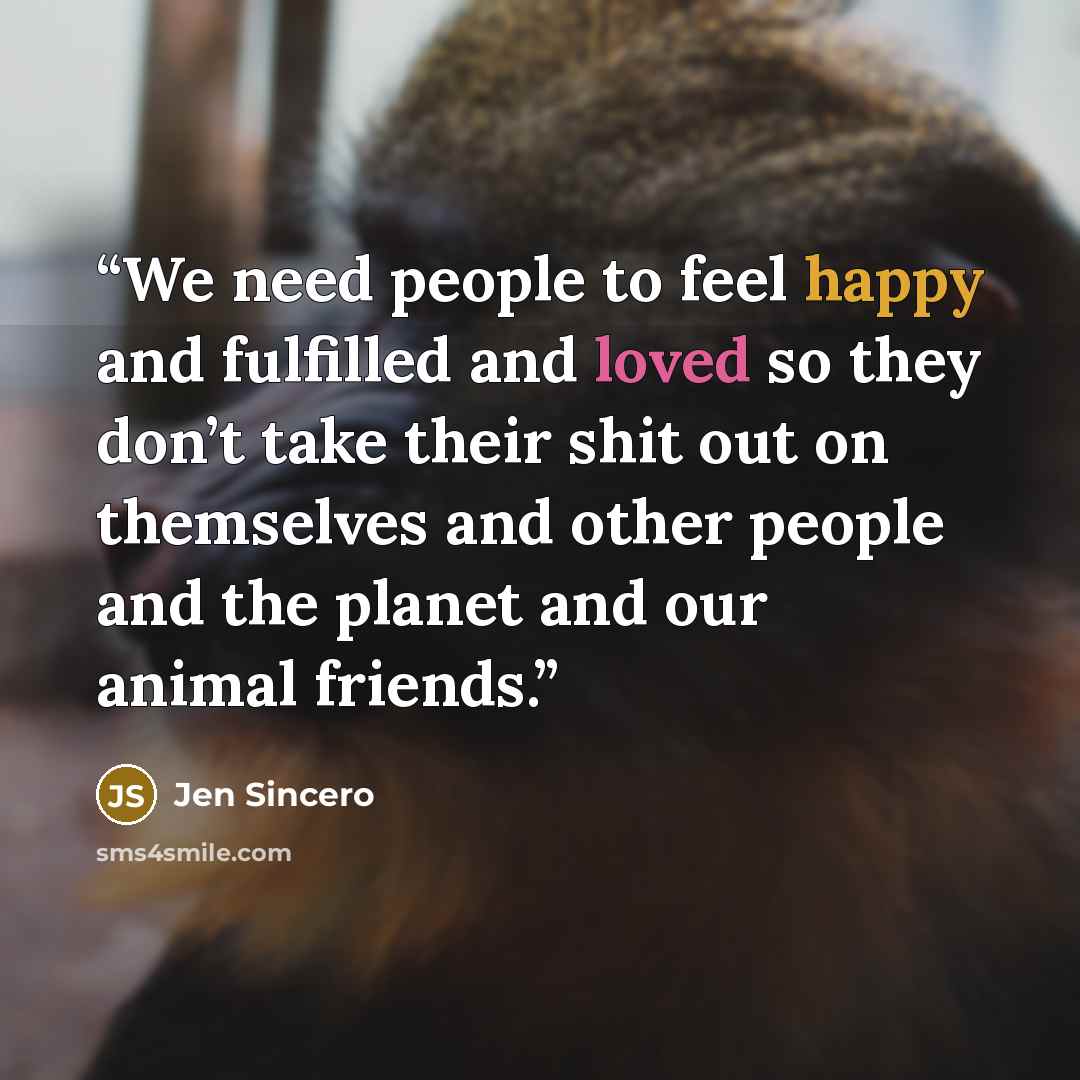 “We need people to feel happy and fulfilled and loved so they don’t take their shit out on themselves and other people and the planet and our animal friends.” quote by Jen Sincero