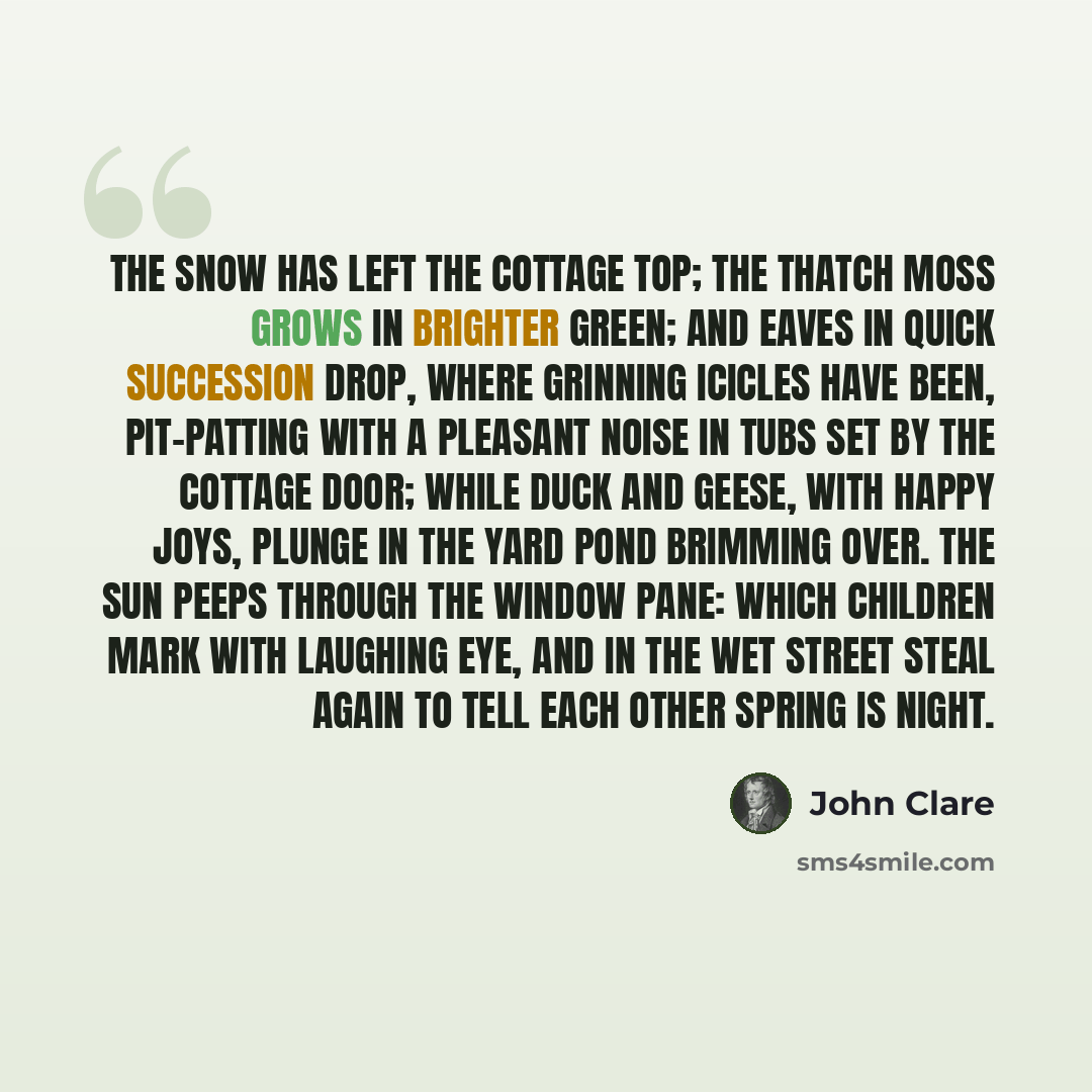 “The snow has left the cottage top; The thatch moss grows in brighter green; And eaves in quick succession drop, Where grinning icicles have been, Pit-patting with a pleasant noise In tubs set by the cottage door; While duck and geese, with happy joys, Plunge in the yard pond brimming over. The sun…” quote by John Clare
