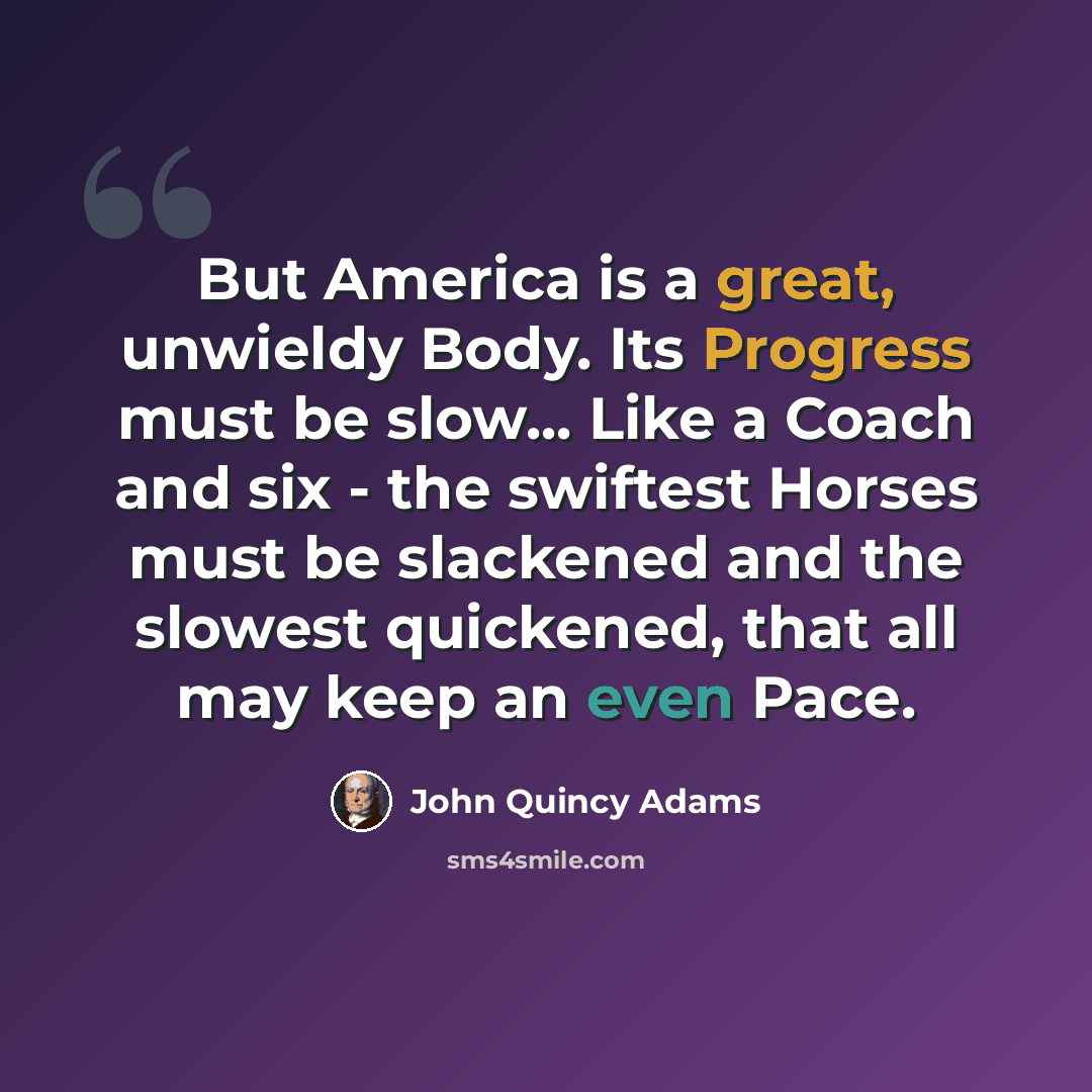 “But America is a great, unwieldy Body. Its Progress must be slow... Like a Coach and six - the swiftest Horses must be slackened and the slowest quickened, that all may keep an even Pace.” quote by John Quincy Adams