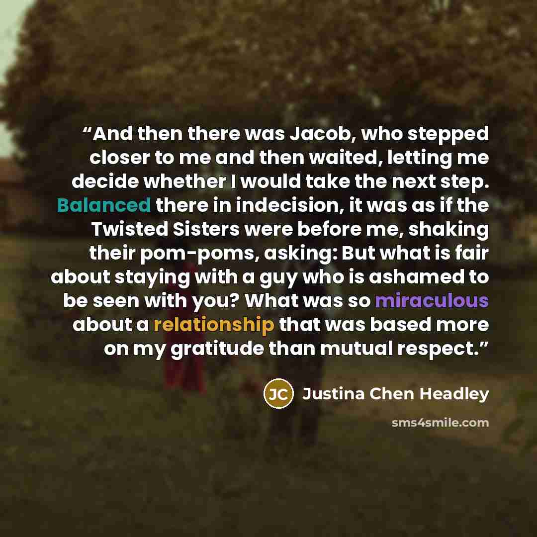 “And then there was Jacob, who stepped closer to me and then waited, letting me decide whether I would take the next step. Balanced there in indecision, it was as if the Twisted Sisters were before me, shaking their pom-poms, asking: But what is fair about staying with a guy who is ashamed to be…” quote by Justina Chen Headley