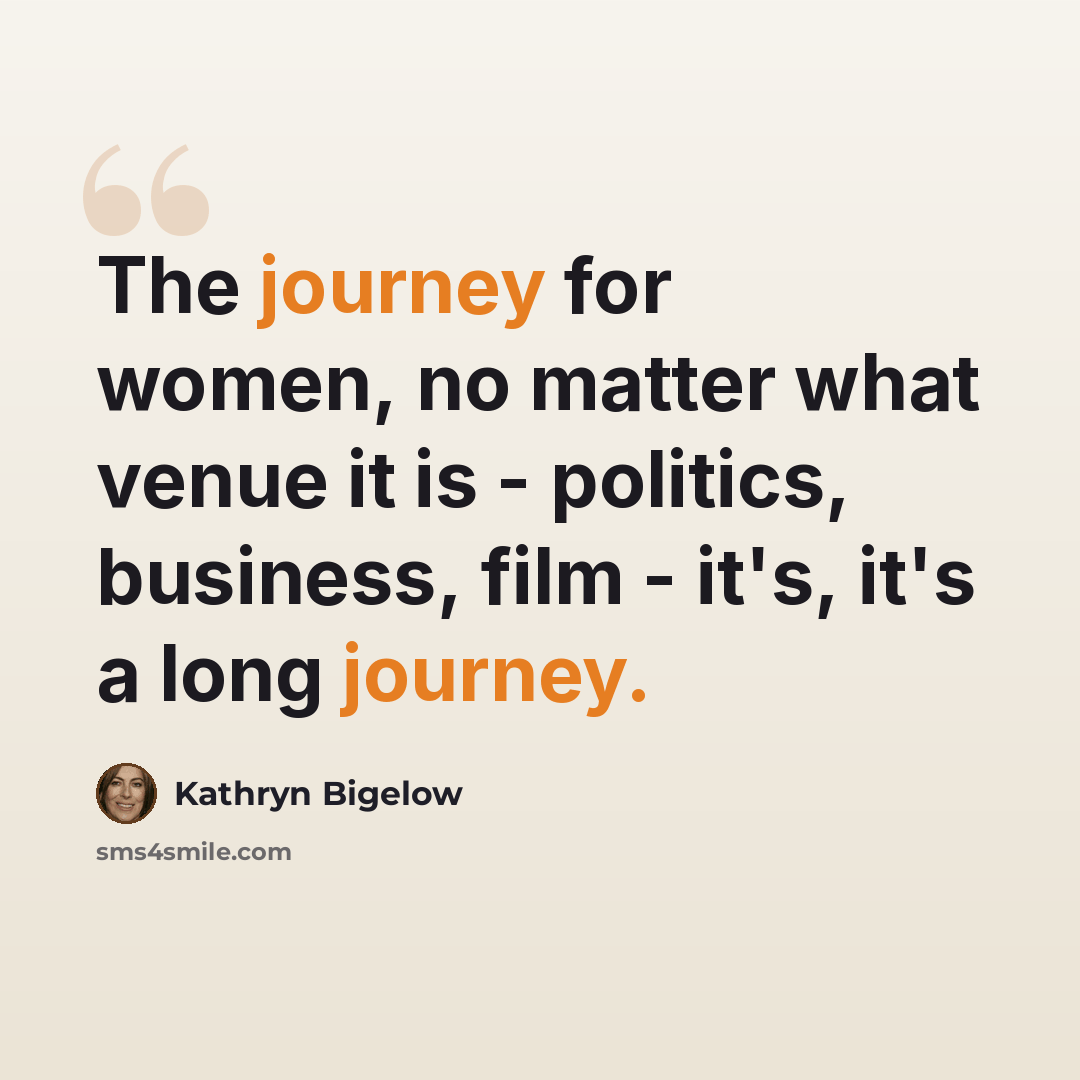 “The journey for women, no matter what venue it is - politics, business, film - it's, it's a long journey.” quote by Kathryn Bigelow