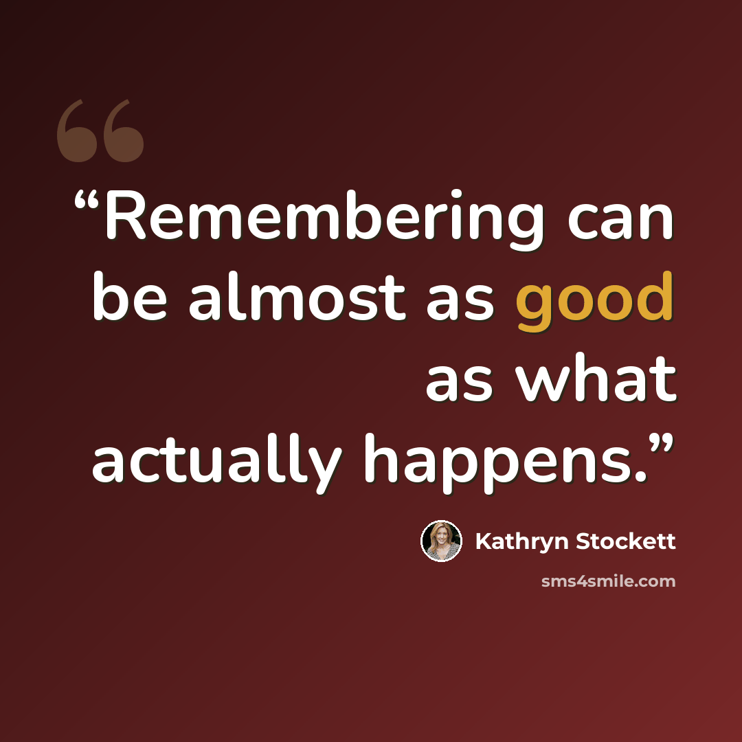 “Remembering can be almost as good as what actually happens.” quote by Kathryn Stockett