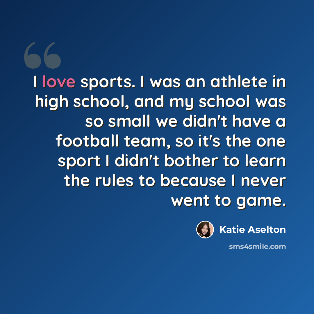 “I love sports. I was an athlete in high school, and my school was so small we didn't have a football team, so it's the one sport I didn't bother to learn the rules to because I never went to game.” quote by Katie Aselton