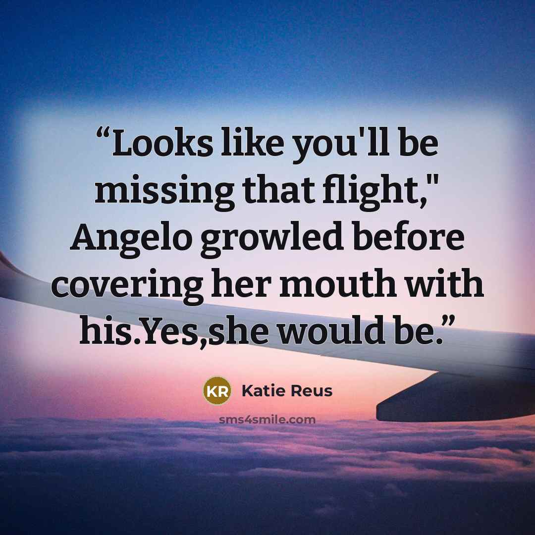 “Looks like you'll be missing that flight," Angelo growled before covering her mouth with his.Yes,she would be.” quote by Katie Reus