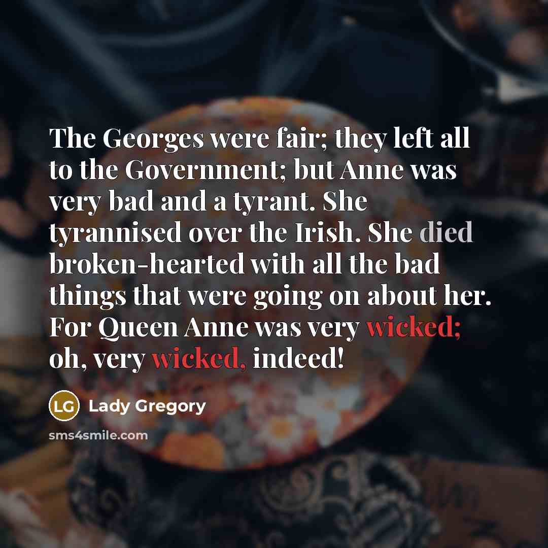 “The Georges were fair; they left all to the Government; but Anne was very bad and a tyrant. She tyrannised over the Irish. She died broken-hearted with all the bad things that were going on about her. For Queen Anne was very wicked; oh, very wicked, indeed!” quote by Lady Gregory