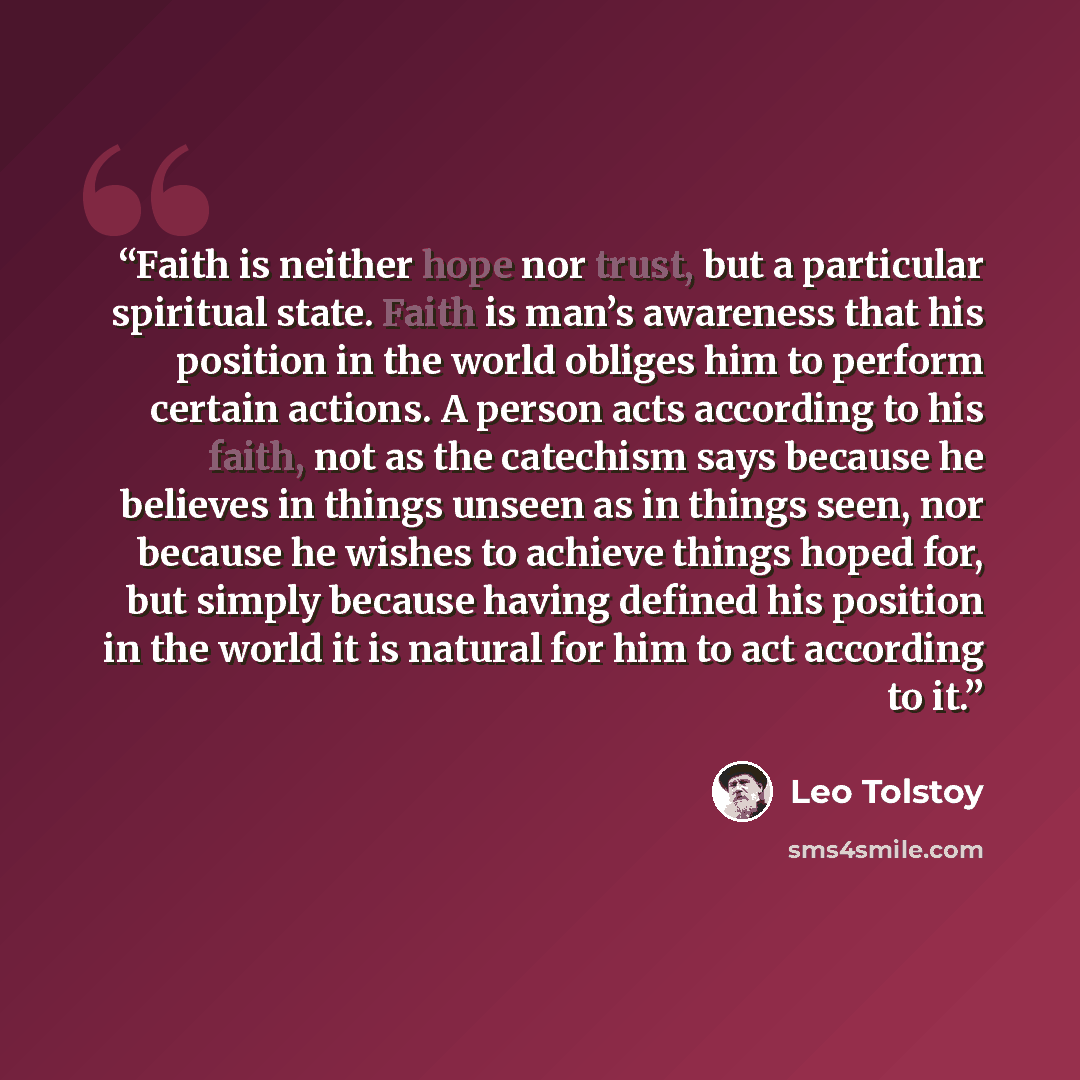 “Faith is neither hope nor trust, but a particular spiritual state. Faith is man’s awareness that his position in the world obliges him to perform certain actions. A person acts according to his faith, not as the catechism says because he believes in things unseen as in things seen, nor because he…” quote by Leo Tolstoy