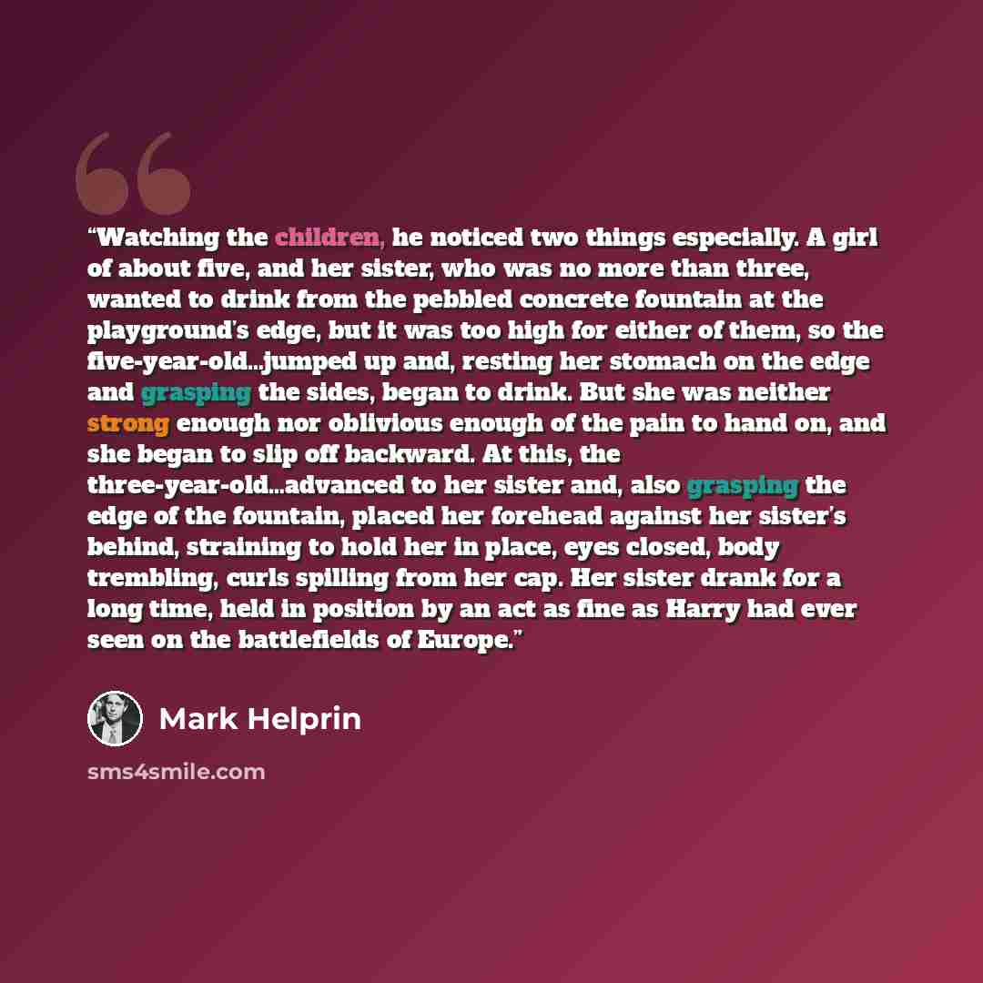 “Watching the children, he noticed two things especially. A girl of about five, and her sister, who was no more than three, wanted to drink from the pebbled concrete fountain at the playground’s edge, but it was too high for either of them, so the five-year-old…jumped up and, resting her stomach on…” quote by Mark Helprin
