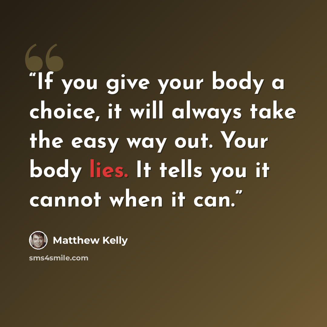 “If you give your body a choice, it will always take the easy way out. Your body lies. It tells you it cannot when it can.” quote by Matthew Kelly