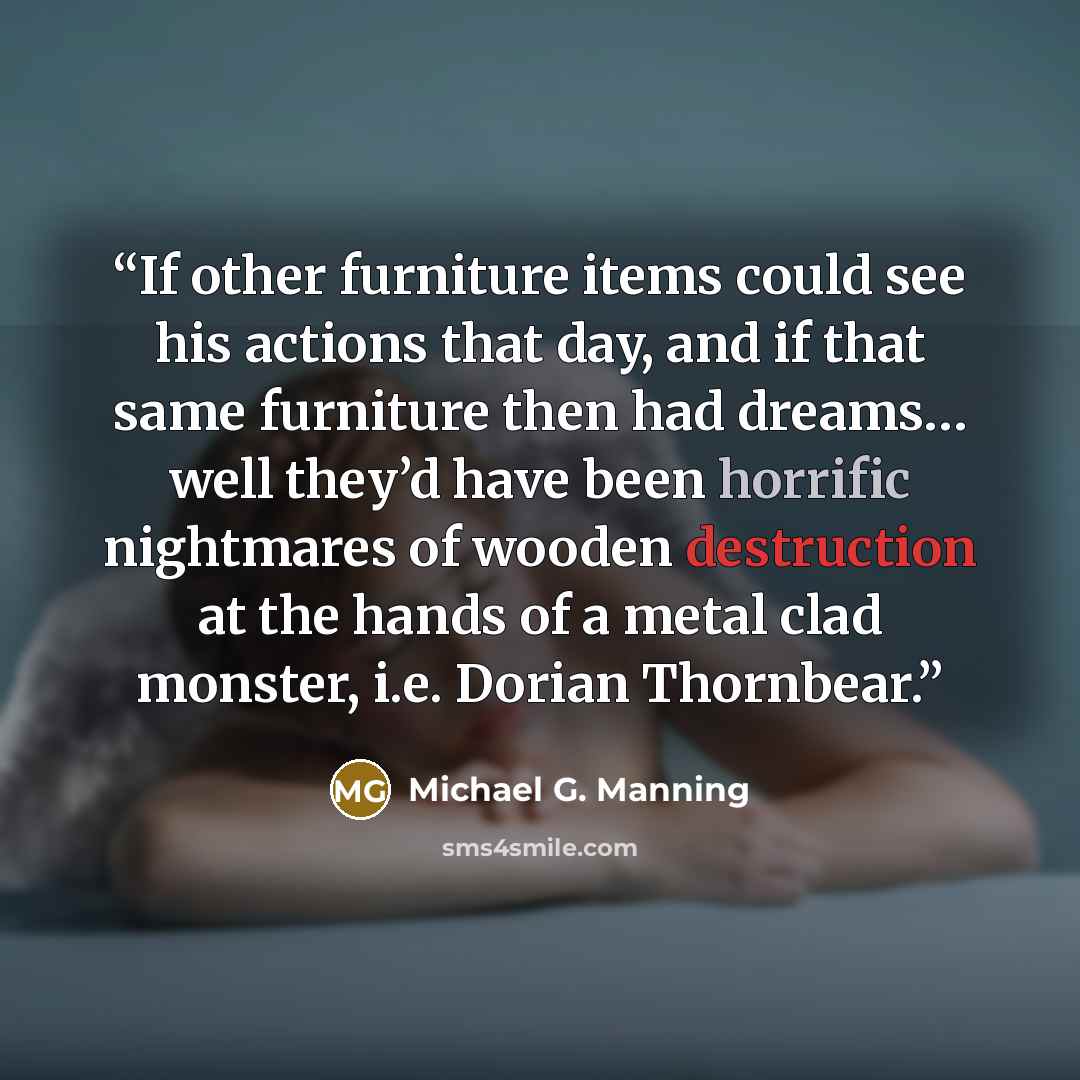 “If other furniture items could see his actions that day, and if that same furniture then had dreams… well they’d have been horrific nightmares of wooden destruction at the hands of a metal clad monster, i.e. Dorian Thornbear.” quote by Michael G. Manning