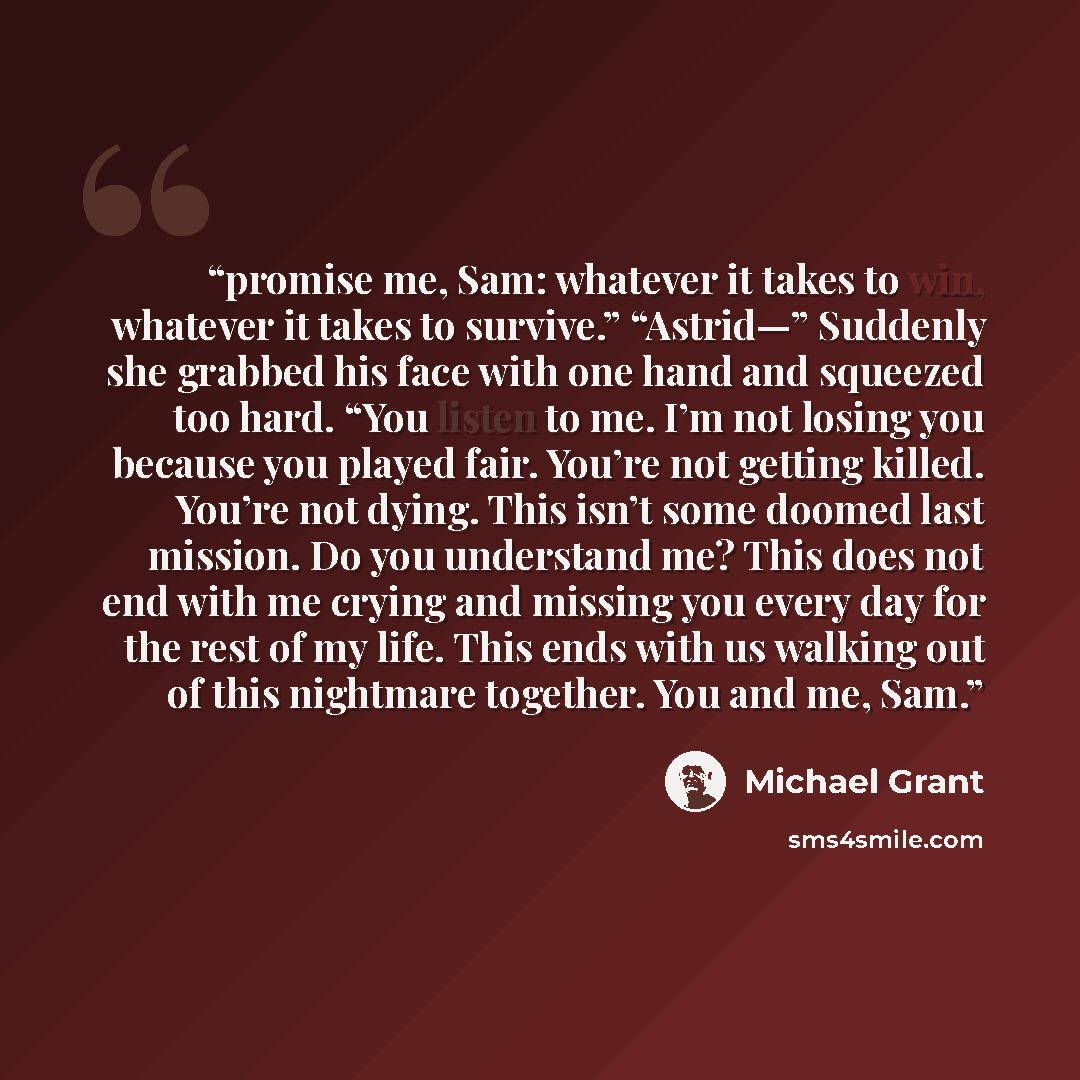 “promise me, Sam: whatever it takes to win, whatever it takes to survive.” “Astrid—” Suddenly she grabbed his face with one hand and squeezed too hard. “You listen to me. I’m not losing you because you played fair. You’re not getting killed. You’re not dying. This isn’t some doomed last mission. Do…” quote by Michael Grant