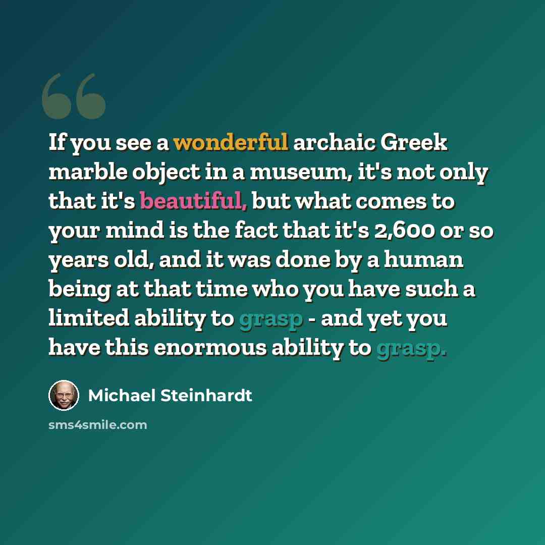 “If you see a wonderful archaic Greek marble object in a museum, it's not only that it's beautiful, but what comes to your mind is the fact that it's 2,600 or so years old, and it was done by a human being at that time who you have such a limited ability to grasp - and yet you have this enormous…” quote by Michael Steinhardt