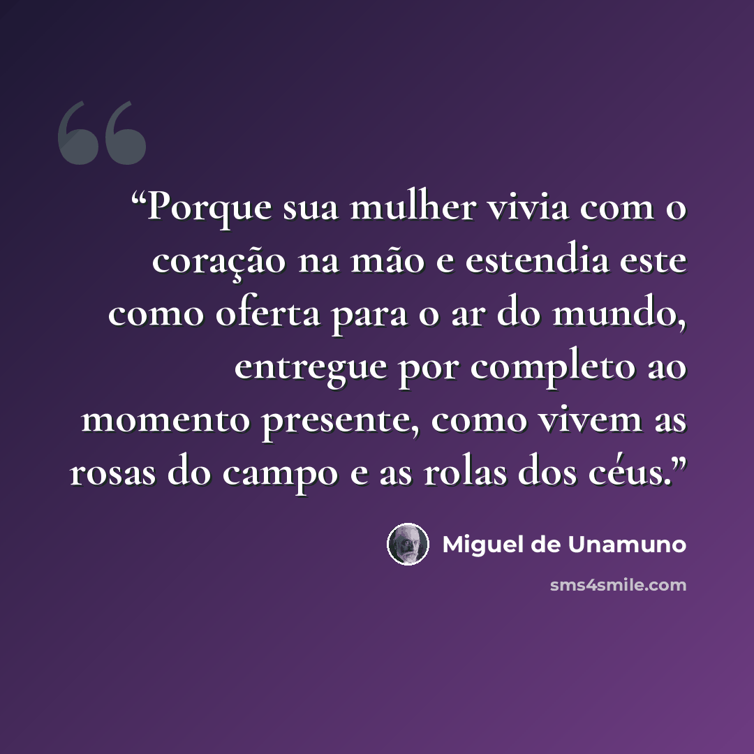 “Porque sua mulher vivia com o coração na mão e estendia este como oferta para o ar do mundo, entregue por completo ao momento presente, como vivem as rosas do campo e as rolas dos céus.” quote by Miguel de Unamuno